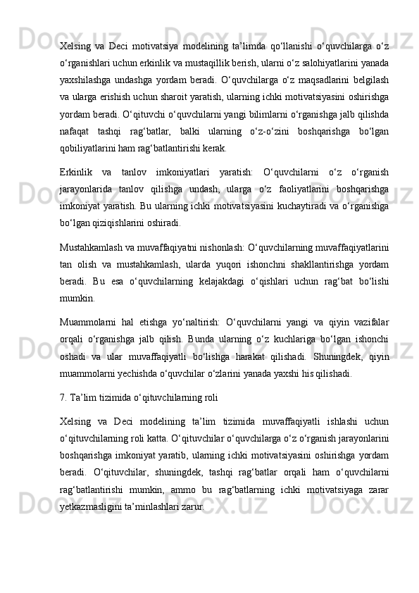 Xelsing   va   Deci   motivatsiya   modelining   ta’limda   qo‘llanishi   o‘quvchilarga   o‘z
o‘rganishlari uchun erkinlik va mustaqillik berish, ularni o‘z salohiyatlarini yanada
yaxshilashga   undashga   yordam   beradi.   O‘quvchilarga   o‘z   maqsadlarini   belgilash
va ularga erishish uchun sharoit yaratish, ularning ichki motivatsiyasini oshirishga
yordam beradi. O‘qituvchi o‘quvchilarni yangi bilimlarni o‘rganishga jalb qilishda
nafaqat   tashqi   rag‘batlar,   balki   ularning   o‘z-o‘zini   boshqarishga   bo‘lgan
qobiliyatlarini ham rag‘batlantirishi kerak.
Erkinlik   va   tanlov   imkoniyatlari   yaratish:   O‘quvchilarni   o‘z   o‘rganish
jarayonlarida   tanlov   qilishga   undash,   ularga   o‘z   faoliyatlarini   boshqarishga
imkoniyat yaratish. Bu ularning ichki motivatsiyasini  kuchaytiradi va o‘rganishga
bo‘lgan qiziqishlarini oshiradi.
Mustahkamlash va muvaffaqiyatni nishonlash: O‘quvchilarning muvaffaqiyatlarini
tan   olish   va   mustahkamlash,   ularda   yuqori   ishonchni   shakllantirishga   yordam
beradi.   Bu   esa   o‘quvchilarning   kelajakdagi   o‘qishlari   uchun   rag‘bat   bo‘lishi
mumkin.
Muammolarni   hal   etishga   yo‘naltirish:   O‘quvchilarni   yangi   va   qiyin   vazifalar
orqali   o‘rganishga   jalb   qilish.   Bunda   ularning   o‘z   kuchlariga   bo‘lgan   ishonchi
oshadi   va   ular   muvaffaqiyatli   bo‘lishga   harakat   qilishadi.   Shuningdek,   qiyin
muammolarni yechishda o‘quvchilar o‘zlarini yanada yaxshi his qilishadi.
7. Ta’lim tizimida o‘qituvchilarning roli
Xelsing   va   Deci   modelining   ta’lim   tizimida   muvaffaqiyatli   ishlashi   uchun
o‘qituvchilarning roli katta. O‘qituvchilar o‘quvchilarga o‘z o‘rganish jarayonlarini
boshqarishga imkoniyat yaratib, ularning ichki motivatsiyasini  oshirishga  yordam
beradi.   O‘qituvchilar,   shuningdek,   tashqi   rag‘batlar   orqali   ham   o‘quvchilarni
rag‘batlantirishi   mumkin,   ammo   bu   rag‘batlarning   ichki   motivatsiyaga   zarar
yetkazmasligini ta’minlashlari zarur. 