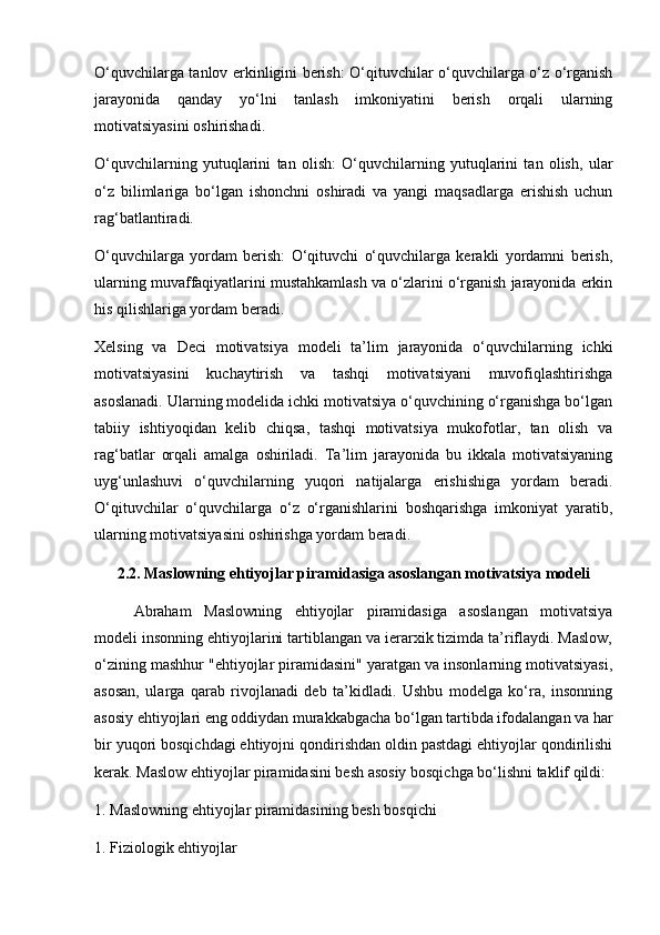 O‘quvchilarga tanlov erkinligini berish: O‘qituvchilar o‘quvchilarga o‘z o‘rganish
jarayonida   qanday   yo‘lni   tanlash   imkoniyatini   berish   orqali   ularning
motivatsiyasini oshirishadi.
O‘quvchilarning   yutuqlarini   tan   olish:   O‘quvchilarning   yutuqlarini   tan   olish,   ular
o‘z   bilimlariga   bo‘lgan   ishonchni   oshiradi   va   yangi   maqsadlarga   erishish   uchun
rag‘batlantiradi. 
O‘quvchilarga   yordam   berish:   O‘qituvchi   o‘quvchilarga   kerakli   yordamni   berish,
ularning muvaffaqiyatlarini mustahkamlash va o‘zlarini o‘rganish jarayonida erkin
his qilishlariga yordam beradi.
Xelsing   va   Deci   motivatsiya   modeli   ta’lim   jarayonida   o‘quvchilarning   ichki
motivatsiyasini   kuchaytirish   va   tashqi   motivatsiyani   muvofiqlashtirishga
asoslanadi. Ularning modelida ichki motivatsiya o‘quvchining o‘rganishga bo‘lgan
tabiiy   ishtiyoqidan   kelib   chiqsa,   tashqi   motivatsiya   mukofotlar,   tan   olish   va
rag‘batlar   orqali   amalga   oshiriladi.   Ta’lim   jarayonida   bu   ikkala   motivatsiyaning
uyg‘unlashuvi   o‘quvchilarning   yuqori   natijalarga   erishishiga   yordam   beradi.
O‘qituvchilar   o‘quvchilarga   o‘z   o‘rganishlarini   boshqarishga   imkoniyat   yaratib,
ularning motivatsiyasini oshirishga yordam beradi.
2.2. Maslowning ehtiyojlar piramidasiga asoslangan motivatsiya modeli
Abraham   Maslowning   ehtiyojlar   piramidasiga   asoslangan   motivatsiya
modeli insonning ehtiyojlarini tartiblangan va ierarxik tizimda ta’riflaydi. Maslow,
o‘zining mashhur "ehtiyojlar piramidasini" yaratgan va insonlarning motivatsiyasi,
asosan,   ularga   qarab   rivojlanadi   deb   ta’kidladi.   Ushbu   modelga   ko‘ra,   insonning
asosiy ehtiyojlari eng oddiydan murakkabgacha bo‘lgan tartibda ifodalangan va har
bir yuqori bosqichdagi ehtiyojni qondirishdan oldin pastdagi ehtiyojlar qondirilishi
kerak. Maslow ehtiyojlar piramidasini besh asosiy bosqichga bo‘lishni taklif qildi:
1. Maslowning ehtiyojlar piramidasining besh bosqichi
1. Fiziologik ehtiyojlar 