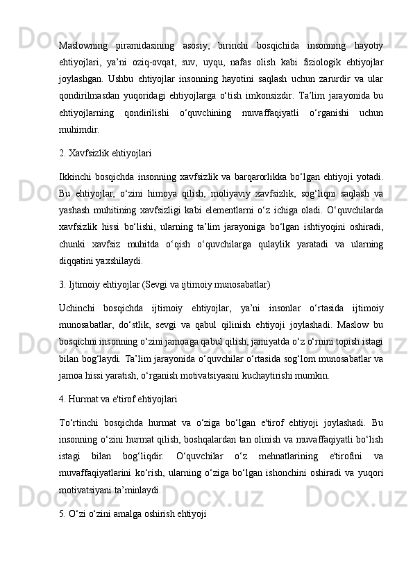Maslowning   piramidasining   asosiy,   birinchi   bosqichida   insonning   hayotiy
ehtiyojlari,   ya’ni   oziq-ovqat,   suv,   uyqu,   nafas   olish   kabi   fiziologik   ehtiyojlar
joylashgan.   Ushbu   ehtiyojlar   insonning   hayotini   saqlash   uchun   zarurdir   va   ular
qondirilmasdan   yuqoridagi   ehtiyojlarga   o‘tish   imkonsizdir.   Ta’lim   jarayonida   bu
ehtiyojlarning   qondirilishi   o‘quvchining   muvaffaqiyatli   o‘rganishi   uchun
muhimdir.
2. Xavfsizlik ehtiyojlari
Ikkinchi   bosqichda   insonning   xavfsizlik   va   barqarorlikka   bo‘lgan   ehtiyoji   yotadi.
Bu   ehtiyojlar,   o‘zini   himoya   qilish,   moliyaviy   xavfsizlik,   sog‘liqni   saqlash   va
yashash   muhitining   xavfsizligi   kabi   elementlarni   o‘z   ichiga   oladi.   O‘quvchilarda
xavfsizlik   hissi   bo‘lishi,   ularning   ta’lim   jarayoniga   bo‘lgan   ishtiyoqini   oshiradi,
chunki   xavfsiz   muhitda   o‘qish   o‘quvchilarga   qulaylik   yaratadi   va   ularning
diqqatini yaxshilaydi.
3. Ijtimoiy ehtiyojlar (Sevgi va ijtimoiy munosabatlar)
Uchinchi   bosqichda   ijtimoiy   ehtiyojlar,   ya’ni   insonlar   o‘rtasida   ijtimoiy
munosabatlar,   do‘stlik,   sevgi   va   qabul   qilinish   ehtiyoji   joylashadi.   Maslow   bu
bosqichni insonning o‘zini jamoaga qabul qilish, jamiyatda o‘z o‘rnini topish istagi
bilan bog‘laydi. Ta’lim jarayonida o‘quvchilar o‘rtasida sog‘lom munosabatlar va
jamoa hissi yaratish, o‘rganish motivatsiyasini kuchaytirishi mumkin.
4. Hurmat va e'tirof ehtiyojlari
To‘rtinchi   bosqichda   hurmat   va   o‘ziga   bo‘lgan   e'tirof   ehtiyoji   joylashadi.   Bu
insonning o‘zini hurmat qilish, boshqalardan tan olinish va muvaffaqiyatli bo‘lish
istagi   bilan   bog‘liqdir.   O‘quvchilar   o‘z   mehnatlarining   e'tirofini   va
muvaffaqiyatlarini   ko‘rish,   ularning   o‘ziga   bo‘lgan   ishonchini   oshiradi   va   yuqori
motivatsiyani ta’minlaydi.
5. O‘zi o‘zini amalga oshirish ehtiyoji 