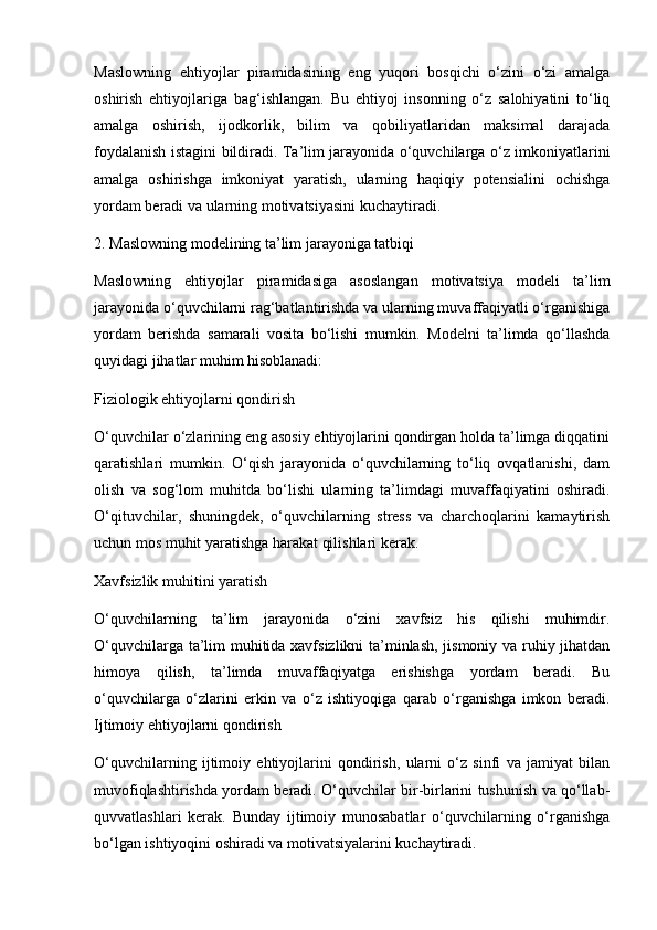 Maslowning   ehtiyojlar   piramidasining   eng   yuqori   bosqichi   o‘zini   o‘zi   amalga
oshirish   ehtiyojlariga   bag‘ishlangan.   Bu   ehtiyoj   insonning   o‘z   salohiyatini   to‘liq
amalga   oshirish,   ijodkorlik,   bilim   va   qobiliyatlaridan   maksimal   darajada
foydalanish istagini bildiradi. Ta’lim jarayonida o‘quvchilarga o‘z imkoniyatlarini
amalga   oshirishga   imkoniyat   yaratish,   ularning   haqiqiy   potensialini   ochishga
yordam beradi va ularning motivatsiyasini kuchaytiradi.
2. Maslowning modelining ta’lim jarayoniga tatbiqi
Maslowning   ehtiyojlar   piramidasiga   asoslangan   motivatsiya   modeli   ta’lim
jarayonida o‘quvchilarni rag‘batlantirishda va ularning muvaffaqiyatli o‘rganishiga
yordam   berishda   samarali   vosita   bo‘lishi   mumkin.   Modelni   ta’limda   qo‘llashda
quyidagi jihatlar muhim hisoblanadi:
Fiziologik ehtiyojlarni qondirish
O‘quvchilar o‘zlarining eng asosiy ehtiyojlarini qondirgan holda ta’limga diqqatini
qaratishlari   mumkin.   O‘qish   jarayonida   o‘quvchilarning   to‘liq   ovqatlanishi,   dam
olish   va   sog‘lom   muhitda   bo‘lishi   ularning   ta’limdagi   muvaffaqiyatini   oshiradi.
O‘qituvchilar,   shuningdek,   o‘quvchilarning   stress   va   charchoqlarini   kamaytirish
uchun mos muhit yaratishga harakat qilishlari kerak.
Xavfsizlik muhitini yaratish
O‘quvchilarning   ta’lim   jarayonida   o‘zini   xavfsiz   his   qilishi   muhimdir.
O‘quvchilarga ta’lim muhitida xavfsizlikni ta’minlash, jismoniy va ruhiy jihatdan
himoya   qilish,   ta’limda   muvaffaqiyatga   erishishga   yordam   beradi.   Bu
o‘quvchilarga   o‘zlarini   erkin   va   o‘z   ishtiyoqiga   qarab   o‘rganishga   imkon   beradi.
Ijtimoiy ehtiyojlarni qondirish
O‘quvchilarning   ijtimoiy   ehtiyojlarini   qondirish,   ularni   o‘z   sinfi   va   jamiyat   bilan
muvofiqlashtirishda yordam beradi. O‘quvchilar bir-birlarini tushunish va qo‘llab-
quvvatlashlari   kerak.   Bunday   ijtimoiy   munosabatlar   o‘quvchilarning   o‘rganishga
bo‘lgan ishtiyoqini oshiradi va motivatsiyalarini kuchaytiradi. 