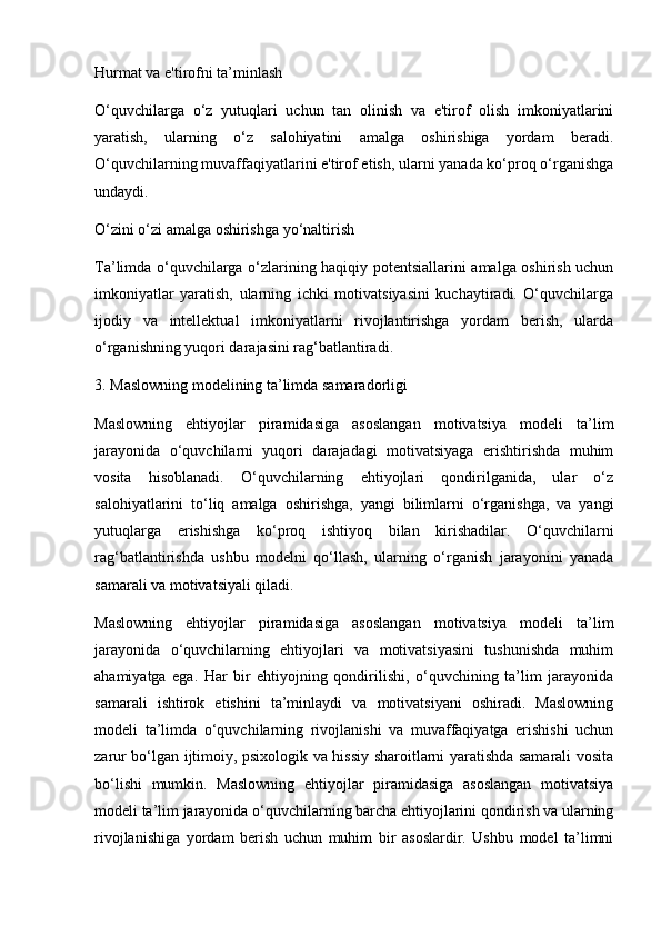 Hurmat va e'tirofni ta’minlash
O‘quvchilarga   o‘z   yutuqlari   uchun   tan   olinish   va   e'tirof   olish   imkoniyatlarini
yaratish,   ularning   o‘z   salohiyatini   amalga   oshirishiga   yordam   beradi.
O‘quvchilarning muvaffaqiyatlarini e'tirof etish, ularni yanada ko‘proq o‘rganishga
undaydi.
O‘zini o‘zi amalga oshirishga yo‘naltirish
Ta’limda o‘quvchilarga o‘zlarining haqiqiy potentsiallarini amalga oshirish uchun
imkoniyatlar   yaratish,   ularning   ichki   motivatsiyasini   kuchaytiradi.   O‘quvchilarga
ijodiy   va   intellektual   imkoniyatlarni   rivojlantirishga   yordam   berish,   ularda
o‘rganishning yuqori darajasini rag‘batlantiradi.
3. Maslowning modelining ta’limda samaradorligi
Maslowning   ehtiyojlar   piramidasiga   asoslangan   motivatsiya   modeli   ta’lim
jarayonida   o‘quvchilarni   yuqori   darajadagi   motivatsiyaga   erishtirishda   muhim
vosita   hisoblanadi.   O‘quvchilarning   ehtiyojlari   qondirilganida,   ular   o‘z
salohiyatlarini   to‘liq   amalga   oshirishga,   yangi   bilimlarni   o‘rganishga,   va   yangi
yutuqlarga   erishishga   ko‘proq   ishtiyoq   bilan   kirishadilar.   O‘quvchilarni
rag‘batlantirishda   ushbu   modelni   qo‘llash,   ularning   o‘rganish   jarayonini   yanada
samarali va motivatsiyali qiladi.
Maslowning   ehtiyojlar   piramidasiga   asoslangan   motivatsiya   modeli   ta’lim
jarayonida   o‘quvchilarning   ehtiyojlari   va   motivatsiyasini   tushunishda   muhim
ahamiyatga   ega.   Har   bir   ehtiyojning   qondirilishi,   o‘quvchining   ta’lim   jarayonida
samarali   ishtirok   etishini   ta’minlaydi   va   motivatsiyani   oshiradi.   Maslowning
modeli   ta’limda   o‘quvchilarning   rivojlanishi   va   muvaffaqiyatga   erishishi   uchun
zarur bo‘lgan ijtimoiy, psixologik va hissiy sharoitlarni yaratishda samarali vosita
bo‘lishi   mumkin.   Maslowning   ehtiyojlar   piramidasiga   asoslangan   motivatsiya
modeli ta’lim jarayonida o‘quvchilarning barcha ehtiyojlarini qondirish va ularning
rivojlanishiga   yordam   berish   uchun   muhim   bir   asoslardir.   Ushbu   model   ta’limni 