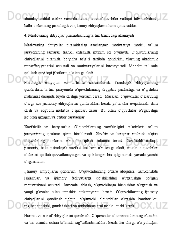 shunday   tashkil   etishni   nazarda   tutadi,   unda   o‘quvchilar   nafaqat   bilim   olishadi,
balki o‘zlarining psixologik va ijtimoiy ehtiyojlarini ham qondiradilar.
4. Maslowning ehtiyojlar piramidasining ta’lim tizimidagi ahamiyati
Maslowning   ehtiyojlar   piramidasiga   asoslangan   motivatsiya   modeli   ta’lim
jarayonining   samarali   tashkil   etilishida   muhim   rol   o‘ynaydi.   O‘quvchilarning
ehtiyojlarini   piramida   bo‘yicha   to‘g‘ri   tartibda   qondirish,   ularning   akademik
muvaffaqiyatlarini   oshiradi   va   motivatsiyalarini   kuchaytiradi.   Modelni   ta’limda
qo‘llash quyidagi jihatlarni o‘z ichiga oladi:
Fiziologik   ehtiyojlar   va   ta’limda   samaradorlik:   Fiziologik   ehtiyojlarning
qondirilishi   ta’lim   jarayonida   o‘quvchilarning   diqqatini   jamlashga   va   o‘qishdan
maksimal darajada foyda olishga yordam beradi. Masalan, o‘quvchilar o‘zlarining
o‘ziga   xos   jismoniy   ehtiyojlarini   qondirishlari   kerak,   ya’ni   ular   ovqatlanish,   dam
olish   va   sog‘lom   muhitda   o‘qishlari   zarur.   Bu   bilan   o‘quvchilar   o‘rganishga
ko‘proq qiziqish va e'tibor qaratadilar.
Xavfsizlik   va   barqarorlik:   O‘quvchilarning   xavfsizligini   ta’minlash   ta’lim
jarayonining   ajralmas   qismi   hisoblanadi.   Xavfsiz   va   barqaror   muhitda   o‘qish
o‘quvchilarga   o‘zlarini   erkin   his   qilish   imkonini   beradi.   Xavfsizlik   nafaqat
jismoniy,   balki   psixologik   xavfsizlikni   ham   o‘z   ichiga   oladi,   chunki   o‘quvchilar
o‘zlarini   qo‘llab-quvvatlanayotgan   va   qadrlangan   his   qilganlarida   yanada   yaxshi
o‘rganadilar.
Ijtimoiy   ehtiyojlarni   qondirish:   O‘quvchilarning   o‘zaro   aloqalari,   hamkorlikda
ishlashlari   va   ijtimoiy   faoliyatlarga   qo‘shilishlari   o‘rganishga   bo‘lgan
motivatsiyani   oshiradi.   Jamoada   ishlash,   o‘quvchilarga   bir-biridan   o‘rganish   va
yangi   g‘oyalar   bilan   tanishish   imkoniyatini   beradi.   O‘quvchilarning   ijtimoiy
ehtiyojlarini   qondirish   uchun,   o‘qituvchi   o‘quvchilar   o‘rtasida   hamkorlikni
rag‘batlantirishi, guruh ishlari va muhokamalarni tashkil etishi kerak.
Hurmat va e'tirof ehtiyojlarini qondirish: O‘quvchilar o‘z mehnatlarining e'tirofini
va tan olinishi  uchun ta’limda rag‘batlantirilishlari kerak. Bu ularga o‘z yutuqlari 