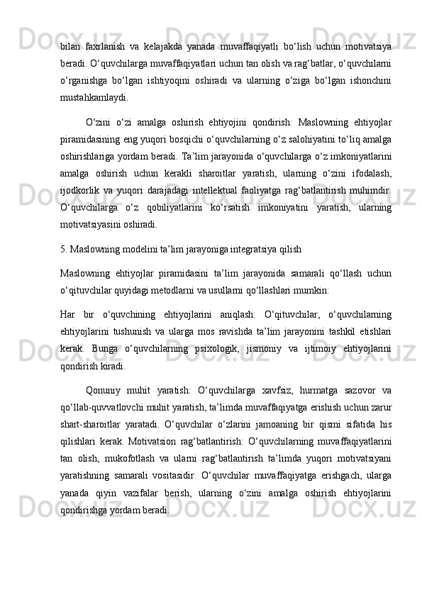 bilan   faxrlanish   va   kelajakda   yanada   muvaffaqiyatli   bo‘lish   uchun   motivatsiya
beradi. O‘quvchilarga muvaffaqiyatlari uchun tan olish va rag‘batlar, o‘quvchilarni
o‘rganishga   bo‘lgan   ishtiyoqini   oshiradi   va   ularning   o‘ziga   bo‘lgan   ishonchini
mustahkamlaydi.
O‘zini   o‘zi   amalga   oshirish   ehtiyojini   qondirish:   Maslowning   ehtiyojlar
piramidasining eng yuqori bosqichi o‘quvchilarning o‘z salohiyatini to‘liq amalga
oshirishlariga yordam beradi. Ta’lim jarayonida o‘quvchilarga o‘z imkoniyatlarini
amalga   oshirish   uchun   kerakli   sharoitlar   yaratish,   ularning   o‘zini   ifodalash,
ijodkorlik   va   yuqori   darajadagi   intellektual   faoliyatga   rag‘batlantirish   muhimdir.
O‘quvchilarga   o‘z   qobiliyatlarini   ko‘rsatish   imkoniyatini   yaratish,   ularning
motivatsiyasini oshiradi.
5. Maslowning modelini ta’lim jarayoniga integratsiya qilish
Maslowning   ehtiyojlar   piramidasini   ta’lim   jarayonida   samarali   qo‘llash   uchun
o‘qituvchilar quyidagi metodlarni va usullarni qo‘llashlari mumkin:
Har   bir   o‘quvchining   ehtiyojlarini   aniqlash:   O‘qituvchilar,   o‘quvchilarning
ehtiyojlarini   tushunish   va   ularga   mos   ravishda   ta’lim   jarayonini   tashkil   etishlari
kerak.   Bunga   o‘quvchilarning   psixologik,   jismoniy   va   ijtimoiy   ehtiyojlarini
qondirish kiradi.
Qonuniy   muhit   yaratish:   O‘quvchilarga   xavfsiz,   hurmatga   sazovor   va
qo‘llab-quvvatlovchi muhit yaratish, ta’limda muvaffaqiyatga erishish uchun zarur
shart-sharoitlar   yaratadi.   O‘quvchilar   o‘zlarini   jamoaning   bir   qismi   sifatida   his
qilishlari   kerak.   Motivatsion   rag‘batlantirish:   O‘quvchilarning   muvaffaqiyatlarini
tan   olish,   mukofotlash   va   ularni   rag‘batlantirish   ta’limda   yuqori   motivatsiyani
yaratishning   samarali   vositasidir.   O‘quvchilar   muvaffaqiyatga   erishgach,   ularga
yanada   qiyin   vazifalar   berish,   ularning   o‘zini   amalga   oshirish   ehtiyojlarini
qondirishga yordam beradi. 