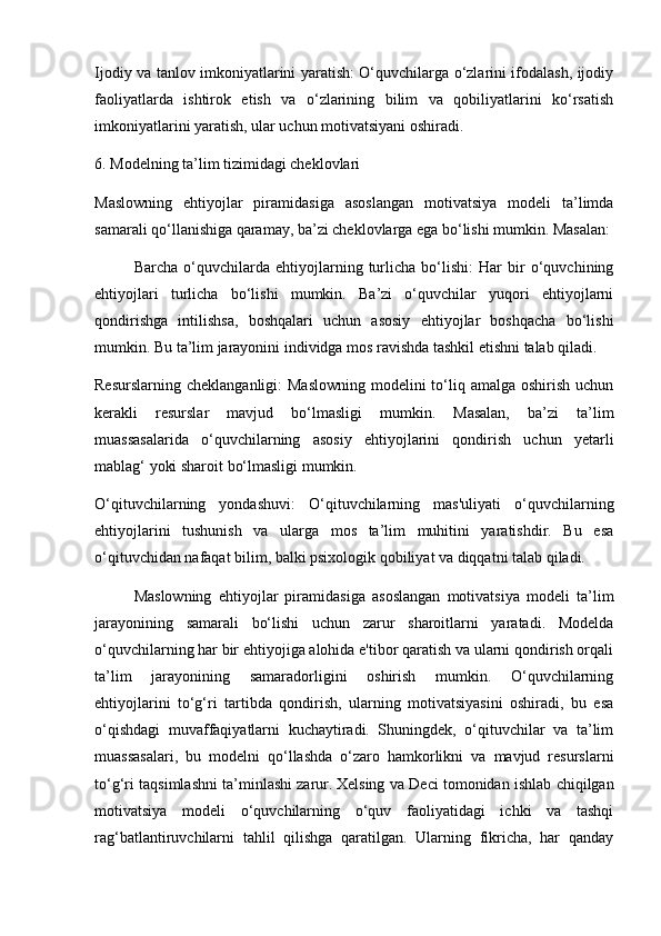 Ijodiy va tanlov imkoniyatlarini yaratish: O‘quvchilarga o‘zlarini ifodalash, ijodiy
faoliyatlarda   ishtirok   etish   va   o‘zlarining   bilim   va   qobiliyatlarini   ko‘rsatish
imkoniyatlarini yaratish, ular uchun motivatsiyani oshiradi.
6. Modelning ta’lim tizimidagi cheklovlari
Maslowning   ehtiyojlar   piramidasiga   asoslangan   motivatsiya   modeli   ta’limda
samarali qo‘llanishiga qaramay, ba’zi cheklovlarga ega bo‘lishi mumkin. Masalan:
Barcha   o‘quvchilarda   ehtiyojlarning   turlicha   bo‘lishi:   Har   bir   o‘quvchining
ehtiyojlari   turlicha   bo‘lishi   mumkin.   Ba’zi   o‘quvchilar   yuqori   ehtiyojlarni
qondirishga   intilishsa,   boshqalari   uchun   asosiy   ehtiyojlar   boshqacha   bo‘lishi
mumkin. Bu ta’lim jarayonini individga mos ravishda tashkil etishni talab qiladi.
Resurslarning  cheklanganligi:  Maslowning  modelini  to‘liq amalga oshirish  uchun
kerakli   resurslar   mavjud   bo‘lmasligi   mumkin.   Masalan,   ba’zi   ta’lim
muassasalarida   o‘quvchilarning   asosiy   ehtiyojlarini   qondirish   uchun   yetarli
mablag‘ yoki sharoit bo‘lmasligi mumkin.
O‘qituvchilarning   yondashuvi:   O‘qituvchilarning   mas'uliyati   o‘quvchilarning
ehtiyojlarini   tushunish   va   ularga   mos   ta’lim   muhitini   yaratishdir.   Bu   esa
o‘qituvchidan nafaqat bilim, balki psixologik qobiliyat va diqqatni talab qiladi.
Maslowning   ehtiyojlar   piramidasiga   asoslangan   motivatsiya   modeli   ta’lim
jarayonining   samarali   bo‘lishi   uchun   zarur   sharoitlarni   yaratadi.   Modelda
o‘quvchilarning har bir ehtiyojiga alohida e'tibor qaratish va ularni qondirish orqali
ta’lim   jarayonining   samaradorligini   oshirish   mumkin.   O‘quvchilarning
ehtiyojlarini   to‘g‘ri   tartibda   qondirish,   ularning   motivatsiyasini   oshiradi,   bu   esa
o‘qishdagi   muvaffaqiyatlarni   kuchaytiradi.   Shuningdek,   o‘qituvchilar   va   ta’lim
muassasalari,   bu   modelni   qo‘llashda   o‘zaro   hamkorlikni   va   mavjud   resurslarni
to‘g‘ri taqsimlashni ta’minlashi zarur.   Xelsing va Deci tomonidan ishlab chiqilgan
motivatsiya   modeli   o‘quvchilarning   o‘quv   faoliyatidagi   ichki   va   tashqi
rag‘batlantiruvchilarni   tahlil   qilishga   qaratilgan.   Ularning   fikricha,   har   qanday 