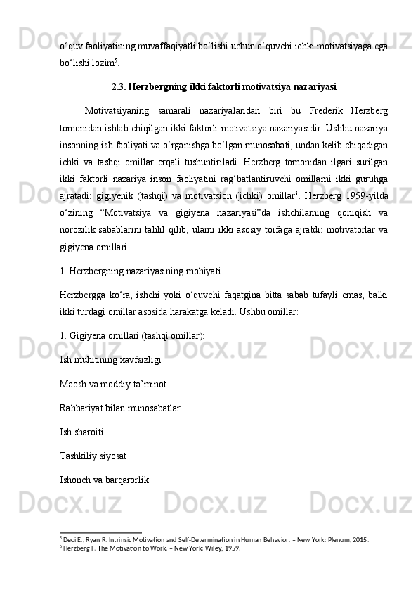 o‘quv faoliyatining muvaffaqiyatli bo‘lishi uchun o‘quvchi ichki motivatsiyaga ega
bo‘lishi lozim 5
. 
2.3. Herzbergning ikki faktorli motivatsiya nazariyasi
Motivatsiyaning   samarali   nazariyalaridan   biri   bu   Frederik   Herzberg
tomonidan ishlab chiqilgan ikki faktorli motivatsiya nazariyasidir. Ushbu nazariya
insonning ish faoliyati va o‘rganishga bo‘lgan munosabati, undan kelib chiqadigan
ichki   va   tashqi   omillar   orqali   tushuntiriladi.   Herzberg   tomonidan   ilgari   surilgan
ikki   faktorli   nazariya   inson   faoliyatini   rag‘batlantiruvchi   omillarni   ikki   guruhga
ajratadi:   gigiyenik   (tashqi)   va   motivatsion   (ichki)   omillar 6
.   Herzberg   1959-yilda
o‘zining   “Motivatsiya   va   gigiyena   nazariyasi”da   ishchilarning   qoniqish   va
norozilik sabablarini  tahlil qilib, ularni ikki asosiy toifaga ajratdi: motivatorlar va
gigiyena omillari. 
1. Herzbergning nazariyasining mohiyati
Herzbergga   ko‘ra,   ishchi   yoki   o‘quvchi   faqatgina   bitta   sabab   tufayli   emas,   balki
ikki turdagi omillar asosida harakatga keladi. Ushbu omillar:
1. Gigiyena omillari (tashqi omillar):
Ish muhitining xavfsizligi
Maosh va moddiy ta’minot
Rahbariyat bilan munosabatlar
Ish sharoiti
Tashkiliy siyosat
Ishonch va barqarorlik
5
 Deci E., Ryan R. Intrinsic Motivation and Self-Determination in Human Behavior. – New York: Plenum, 2015.
6
 Herzberg F. The Motivation to Work. – New York: Wiley, 1959. 