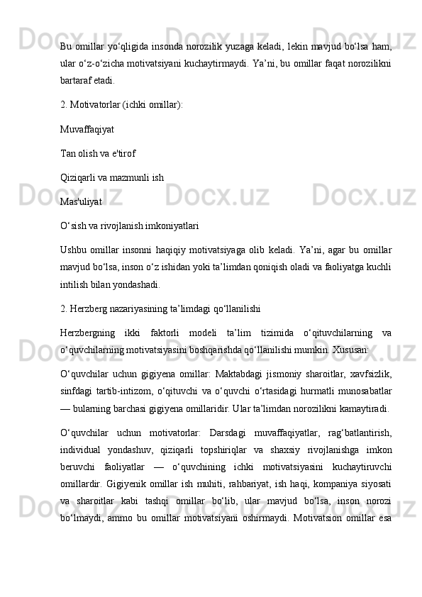 Bu  omillar   yo‘qligida  insonda   norozilik  yuzaga   keladi,  lekin  mavjud  bo‘lsa  ham,
ular o‘z-o‘zicha motivatsiyani kuchaytirmaydi. Ya’ni, bu omillar faqat norozilikni
bartaraf etadi.
2. Motivatorlar (ichki omillar):
Muvaffaqiyat
Tan olish va e'tirof
Qiziqarli va mazmunli ish
Mas'uliyat
O‘sish va rivojlanish imkoniyatlari
Ushbu   omillar   insonni   haqiqiy   motivatsiyaga   olib   keladi.   Ya’ni,   agar   bu   omillar
mavjud bo‘lsa, inson o‘z ishidan yoki ta’limdan qoniqish oladi va faoliyatga kuchli
intilish bilan yondashadi.
2. Herzberg nazariyasining ta’limdagi qo‘llanilishi
Herzbergning   ikki   faktorli   modeli   ta’lim   tizimida   o‘qituvchilarning   va
o‘quvchilarning motivatsiyasini boshqarishda qo‘llanilishi mumkin. Xususan:
O‘quvchilar   uchun   gigiyena   omillar:   Maktabdagi   jismoniy   sharoitlar,   xavfsizlik,
sinfdagi   tartib-intizom,   o‘qituvchi   va   o‘quvchi   o‘rtasidagi   hurmatli   munosabatlar
— bularning barchasi gigiyena omillaridir. Ular ta’limdan norozilikni kamaytiradi.
O‘quvchilar   uchun   motivatorlar:   Darsdagi   muvaffaqiyatlar,   rag‘batlantirish,
individual   yondashuv,   qiziqarli   topshiriqlar   va   shaxsiy   rivojlanishga   imkon
beruvchi   faoliyatlar   —   o‘quvchining   ichki   motivatsiyasini   kuchaytiruvchi
omillardir.   Gigiyenik   omillar   ish   muhiti,   rahbariyat,   ish   haqi,   kompaniya   siyosati
va   sharoitlar   kabi   tashqi   omillar   bo‘lib,   ular   mavjud   bo‘lsa,   inson   norozi
bo‘lmaydi,   ammo   bu   omillar   motivatsiyani   oshirmaydi.   Motivatsion   omillar   esa 
