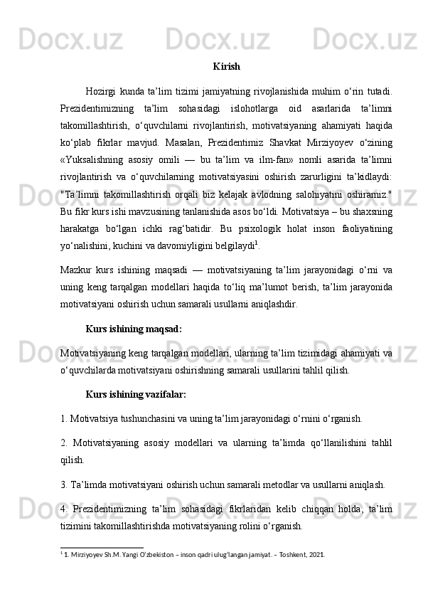Kirish
Hozirgi   kunda   ta’lim   tizimi   jamiyatning   rivojlanishida   muhim   o‘rin   tutadi.
Prezidentimizning   ta’lim   sohasidagi   islohotlarga   oid   asarlarida   ta’limni
takomillashtirish,   o‘quvchilarni   rivojlantirish,   motivatsiyaning   ahamiyati   haqida
ko‘plab   fikrlar   mavjud.   Masalan,   Prezidentimiz   Shavkat   Mirziyoyev   o‘zining
«Yuksalishning   asosiy   omili   —   bu   ta’lim   va   ilm-fan»   nomli   asarida   ta’limni
rivojlantirish   va   o‘quvchilarning   motivatsiyasini   oshirish   zarurligini   ta’kidlaydi:
"Ta’limni   takomillashtirish   orqali   biz   kelajak   avlodning   salohiyatini   oshiramiz."
Bu fikr kurs ishi mavzusining tanlanishida asos bo‘ldi. Motivatsiya – bu shaxsning
harakatga   bo‘lgan   ichki   rag‘batidir.   Bu   psixologik   holat   inson   faoliyatining
yo‘nalishini, kuchini va davomiyligini belgilaydi 1
.
Mazkur   kurs   ishining   maqsadi   —   motivatsiyaning   ta’lim   jarayonidagi   o‘rni   va
uning   keng   tarqalgan   modellari   haqida   to‘liq   ma’lumot   berish,   ta’lim   jarayonida
motivatsiyani oshirish uchun samarali usullarni aniqlashdir.
Kurs ishining maqsad:
Motivatsiyaning keng tarqalgan modellari, ularning ta’lim tizimidagi ahamiyati va
o‘quvchilarda motivatsiyani oshirishning samarali usullarini tahlil qilish.
Kurs ishining vazifalar:
1. Motivatsiya tushunchasini va uning ta’lim jarayonidagi o‘rnini o‘rganish.
2.   Motivatsiyaning   asosiy   modellari   va   ularning   ta’limda   qo‘llanilishini   tahlil
qilish.
3. Ta’limda motivatsiyani oshirish uchun samarali metodlar va usullarni aniqlash.
4.   Prezidentimizning   ta’lim   sohasidagi   fikrlaridan   kelib   chiqqan   holda,   ta’lim
tizimini takomillashtirishda motivatsiyaning rolini o‘rganish.
1
 1. Mirziyoyev Sh.M. Yangi O‘zbekiston – inson qadri ulug‘langan jamiyat. – Toshkent, 2021. 