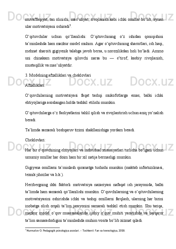 muvaffaqiyat, tan olinishi, mas’uliyat, rivojlanish kabi ichki omillar bo‘lib, aynan
ular motivatsiyani oshiradi 7
. 
O‘qituvchilar   uchun   qo‘llanilishi:   O‘qituvchining   o‘z   ishidan   qoniqishini
ta’minlashda ham mazkur model muhim. Agar o‘qituvchining sharoitlari, ish haqi,
mehnat sharoiti gigiyenik talabga javob bersa, u norozilikdan holi bo‘ladi. Ammo
uni   chinakam   motivatsiya   qiluvchi   narsa   bu   —   e’tirof,   kasbiy   rivojlanish,
mustaqillik va mas’uliyatdir.
3. Modelning afzalliklari va cheklovlari
Afzalliklari:
O‘quvchilarning   motivatsiyasi   faqat   tashqi   mukofotlarga   emas,   balki   ichki
ehtiyojlariga asoslangan holda tashkil etilishi mumkin.
O‘qituvchilarga o‘z faoliyatlarini tahlil qilish va rivojlantirish uchun aniq yo‘nalish
beradi.
Ta’limda samarali boshqaruv tizimi shakllanishiga yordam beradi.
Cheklovlari:
Har bir o‘quvchining ehtiyojlari va individual xususiyatlari turlicha bo‘lgani uchun
umumiy omillar har doim ham bir xil natija bermasligi mumkin.
Gigiyena omillarni ta’minlash qimmatga tushishi  mumkin (maktab infratuzilmasi,
texnik jihozlar va h.k.).
Herzbergning   ikki   faktorli   motivatsiya   nazariyasi   nafaqat   ish   jarayonida,   balki
ta’limda ham samarali qo‘llanilishi mumkin. O‘quvchilarning va o‘qituvchilarning
motivatsiyasini   oshirishda   ichki   va   tashqi   omillarni   farqlash,   ularning   har   birini
inobatga  olish   orqali   ta’lim   jarayonini   samarali   tashkil   etish   mumkin.  Shu   tariqa,
mazkur   model   o‘quv   muassasalarida   ijobiy   o‘quv   muhiti   yaratishda   va   barqaror
ta’lim samaradorligini ta’minlashda muhim vosita bo‘lib xizmat qiladi.
7
 Nurmatov O. Pedagogik psixologiya asoslari. – Toshkent: Fan va texnologiya, 2018. 