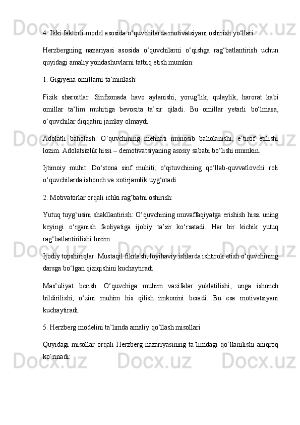 4. Ikki faktorli model asosida o‘quvchilarda motivatsiyani oshirish yo‘llari
Herzbergning   nazariyasi   asosida   o‘quvchilarni   o‘qishga   rag‘batlantirish   uchun
quyidagi amaliy yondashuvlarni tatbiq etish mumkin:
1. Gigiyena omillarni ta’minlash:
Fizik   sharoitlar:   Sinfxonada   havo   aylanishi,   yorug‘lik,   qulaylik,   harorat   kabi
omillar   ta’lim   muhitiga   bevosita   ta’sir   qiladi.   Bu   omillar   yetarli   bo‘lmasa,
o‘quvchilar diqqatini jamlay olmaydi.
Adolatli   baholash:   O‘quvchining   mehnati   munosib   baholanishi,   e’tirof   etilishi
lozim. Adolatsizlik hissi – demotivatsiyaning asosiy sababi bo‘lishi mumkin.
Ijtimoiy   muhit:   Do‘stona   sinf   muhiti,   o‘qituvchining   qo‘llab-quvvatlovchi   roli
o‘quvchilarda ishonch va xotirjamlik uyg‘otadi.
2. Motivatorlar orqali ichki rag‘batni oshirish:
Yutuq tuyg‘usini shakllantirish: O‘quvchining muvaffaqiyatga erishish hissi uning
keyingi   o‘rganish   faoliyatiga   ijobiy   ta’sir   ko‘rsatadi.   Har   bir   kichik   yutuq
rag‘batlantirilishi lozim.
Ijodiy topshiriqlar: Mustaqil fikrlash, loyihaviy ishlarda ishtirok etish o‘quvchining
darsga bo‘lgan qiziqishini kuchaytiradi.
Mas’uliyat   berish:   O‘quvchiga   muhim   vazifalar   yuklatilishi,   unga   ishonch
bildirilishi,   o‘zini   muhim   his   qilish   imkonini   beradi.   Bu   esa   motivatsiyani
kuchaytiradi.
5. Herzberg modelini ta’limda amaliy qo‘llash misollari
Quyidagi   misollar   orqali   Herzberg  nazariyasining   ta’limdagi   qo‘llanilishi   aniqroq
ko‘rinadi: 