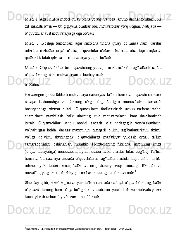 Misol 1: Agar sinfda mebel qulay, xona yorug‘ va toza, ammo darslar zerikarli, bir
xil shaklda o‘tsa — bu gigiyena omillar bor, motivatorlar yo‘q degani. Natijada —
o‘quvchilar sust motivatsiyaga ega bo‘ladi.
Misol   2:   Boshqa   tomondan,   agar   sinfxona   uncha   qulay   bo‘lmasa   ham,   darslar
interfaol  metodlar orqali  o‘tilsa, o‘quvchilar o‘zlarini ko‘rsata olsa, topshiriqlarda
ijodkorlik talab qilinsa — motivatsiya yuqori bo‘ladi.
Misol 3: O‘qituvchi har bir o‘quvchining yutuqlarini e’tirof etib, rag‘batlantirsa, bu
o‘quvchining ichki motivatsiyasini kuchaytiradi.
6. Xulosa
Herzbergning ikki faktorli motivatsiya nazariyasi ta’lim tizimida o‘quvchi shaxsini
chuqur   tushunishga   va   ularning   o‘rganishga   bo‘lgan   munosabatini   samarali
boshqarishga   xizmat   qiladi.   O‘quvchilarni   faollashtirish   uchun   nafaqat   tashqi
sharoitlarni   yaxshilash,   balki   ularning   ichki   motivatorlarini   ham   shakllantirish
kerak.   O‘qituvchilar   ushbu   model   asosida   o‘z   pedagogik   yondashuvlarini
yo‘naltirgan   holda,   darslar   mazmunini   qiziqarli   qilish,   rag‘batlantirishni   tizimli
yo‘lga   qo‘yish,   shuningdek,   o‘quvchilarga   mas’uliyat   yuklash   orqali   ta’lim
samaradorligini   oshirishlari   mumkin.   Herzbergning   fikricha,   insonning   ishga
(o‘quv   faoliyatiga)   munosabati,   aynan   ushbu   ichki   omillar   bilan   bog‘liq.   Ta’lim
tizimida   bu   nazariya   asosida   o‘quvchilarni   rag‘batlantirishda   faqat   baho,   tartib-
intizom   yoki   tanbeh   emas,   balki   ularning   shaxsiy   rivoji,   mustaqil   fikrlashi   va
muvaffaqiyatga erishish ehtiyojlarini ham inobatga olish muhimdir 8
.
Shunday qilib, Herzberg nazariyasi ta’lim sohasida nafaqat o‘quvchilarning, balki
o‘qituvchilarning   ham   ishga   bo‘lgan   munosabatini   yaxshilash   va   motivatsiyasini
kuchaytirish uchun foydali vosita hisoblanadi.
8
 Raxmonov T.T. Pedagogik texnologiyalar va pedagogik mahorat. – Toshkent: TDPU, 2021. 