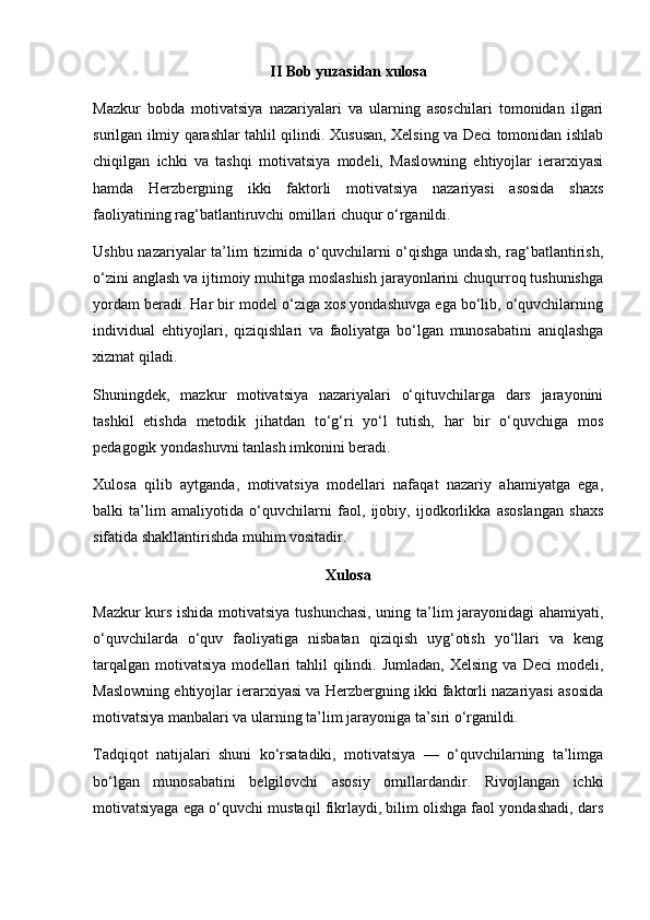II Bob yuzasidan xulosa
Mazkur   bobda   motivatsiya   nazariyalari   va   ularning   asoschilari   tomonidan   ilgari
surilgan ilmiy qarashlar tahlil qilindi. Xususan, Xelsing va Deci tomonidan ishlab
chiqilgan   ichki   va   tashqi   motivatsiya   modeli,   Maslowning   ehtiyojlar   ierarxiyasi
hamda   Herzbergning   ikki   faktorli   motivatsiya   nazariyasi   asosida   shaxs
faoliyatining rag‘batlantiruvchi omillari chuqur o‘rganildi.
Ushbu nazariyalar  ta’lim tizimida o‘quvchilarni o‘qishga undash, rag‘batlantirish,
o‘zini anglash va ijtimoiy muhitga moslashish jarayonlarini chuqurroq tushunishga
yordam beradi. Har bir model o‘ziga xos yondashuvga ega bo‘lib, o‘quvchilarning
individual   ehtiyojlari,   qiziqishlari   va   faoliyatga   bo‘lgan   munosabatini   aniqlashga
xizmat qiladi.
Shuningdek,   mazkur   motivatsiya   nazariyalari   o‘qituvchilarga   dars   jarayonini
tashkil   etishda   metodik   jihatdan   to‘g‘ri   yo‘l   tutish,   har   bir   o‘quvchiga   mos
pedagogik yondashuvni tanlash imkonini beradi.
Xulosa   qilib   aytganda,   motivatsiya   modellari   nafaqat   nazariy   ahamiyatga   ega,
balki   ta’lim   amaliyotida   o‘quvchilarni   faol,   ijobiy,   ijodkorlikka   asoslangan   shaxs
sifatida shakllantirishda muhim vositadir.
Xulosa
Mazkur kurs ishida motivatsiya tushunchasi, uning ta’lim jarayonidagi  ahamiyati,
o‘quvchilarda   o‘quv   faoliyatiga   nisbatan   qiziqish   uyg‘otish   yo‘llari   va   keng
tarqalgan   motivatsiya  modellari   tahlil   qilindi.  Jumladan,   Xelsing  va   Deci   modeli,
Maslowning ehtiyojlar ierarxiyasi va Herzbergning ikki faktorli nazariyasi asosida
motivatsiya manbalari va ularning ta’lim jarayoniga ta’siri o‘rganildi.
Tadqiqot   natijalari   shuni   ko‘rsatadiki,   motivatsiya   —   o‘quvchilarning   ta’limga
bo‘lgan   munosabatini   belgilovchi   asosiy   omillardandir.   Rivojlangan   ichki
motivatsiyaga ega o‘quvchi mustaqil fikrlaydi, bilim olishga faol yondashadi, dars 