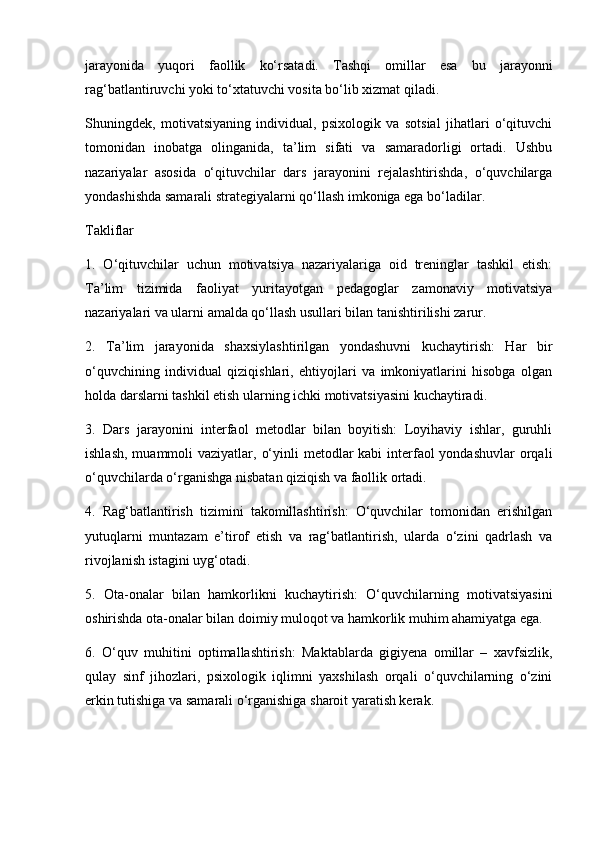 jarayonida   yuqori   faollik   ko‘rsatadi.   Tashqi   omillar   esa   bu   jarayonni
rag‘batlantiruvchi yoki to‘xtatuvchi vosita bo‘lib xizmat qiladi.
Shuningdek,   motivatsiyaning   individual,   psixologik   va   sotsial   jihatlari   o‘qituvchi
tomonidan   inobatga   olinganida,   ta’lim   sifati   va   samaradorligi   ortadi.   Ushbu
nazariyalar   asosida   o‘qituvchilar   dars   jarayonini   rejalashtirishda,   o‘quvchilarga
yondashishda samarali strategiyalarni qo‘llash imkoniga ega bo‘ladilar.
Takliflar
1.   O‘qituvchilar   uchun   motivatsiya   nazariyalariga   oid   treninglar   tashkil   etish:
Ta’lim   tizimida   faoliyat   yuritayotgan   pedagoglar   zamonaviy   motivatsiya
nazariyalari va ularni amalda qo‘llash usullari bilan tanishtirilishi zarur.
2.   Ta’lim   jarayonida   shaxsiylashtirilgan   yondashuvni   kuchaytirish:   Har   bir
o‘quvchining   individual   qiziqishlari,   ehtiyojlari   va   imkoniyatlarini   hisobga   olgan
holda darslarni tashkil etish ularning ichki motivatsiyasini kuchaytiradi.
3.   Dars   jarayonini   interfaol   metodlar   bilan   boyitish:   Loyihaviy   ishlar,   guruhli
ishlash,  muammoli  vaziyatlar, o‘yinli  metodlar  kabi  interfaol  yondashuvlar  orqali
o‘quvchilarda o‘rganishga nisbatan qiziqish va faollik ortadi.
4.   Rag‘batlantirish   tizimini   takomillashtirish:   O‘quvchilar   tomonidan   erishilgan
yutuqlarni   muntazam   e’tirof   etish   va   rag‘batlantirish,   ularda   o‘zini   qadrlash   va
rivojlanish istagini uyg‘otadi.
5.   Ota-onalar   bilan   hamkorlikni   kuchaytirish:   O‘quvchilarning   motivatsiyasini
oshirishda ota-onalar bilan doimiy muloqot va hamkorlik muhim ahamiyatga ega.
6.   O‘quv   muhitini   optimallashtirish:   Maktablarda   gigiyena   omillar   –   xavfsizlik,
qulay   sinf   jihozlari,   psixologik   iqlimni   yaxshilash   orqali   o‘quvchilarning   o‘zini
erkin tutishiga va samarali o‘rganishiga sharoit yaratish kerak. 