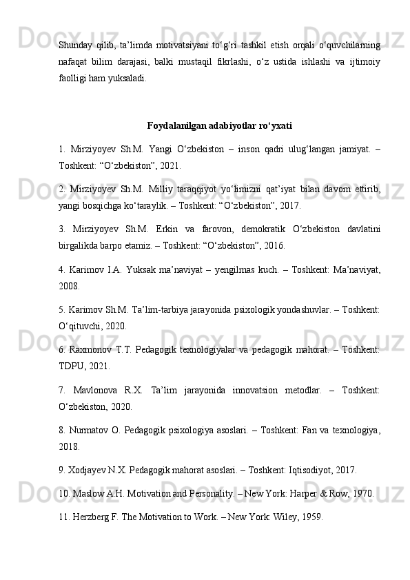 Shunday   qilib,   ta’limda   motivatsiyani   to‘g‘ri   tashkil   etish   orqali   o‘quvchilarning
nafaqat   bilim   darajasi,   balki   mustaqil   fikrlashi,   o‘z   ustida   ishlashi   va   ijtimoiy
faolligi ham yuksaladi.
Foydalanilgan adabiyotlar ro‘yxati
1.   Mirziyoyev   Sh.M.   Yangi   O‘zbekiston   –   inson   qadri   ulug‘langan   jamiyat.   –
Toshkent: “O‘zbekiston”, 2021.
2.   Mirziyoyev   Sh.M.   Milliy   taraqqiyot   yo‘limizni   qat’iyat   bilan   davom   ettirib,
yangi bosqichga ko‘taraylik. – Toshkent: “O‘zbekiston”, 2017.
3.   Mirziyoyev   Sh.M.   Erkin   va   farovon,   demokratik   O‘zbekiston   davlatini
birgalikda barpo etamiz. – Toshkent: “O‘zbekiston”, 2016.
4.   Karimov   I.A.   Yuksak   ma’naviyat   –   yengilmas   kuch.   –   Toshkent:   Ma’naviyat,
2008.
5. Karimov Sh.M. Ta’lim-tarbiya jarayonida psixologik yondashuvlar. – Toshkent:
O‘qituvchi, 2020.
6.   Raxmonov   T.T.   Pedagogik   texnologiyalar   va   pedagogik   mahorat.   –   Toshkent:
TDPU, 2021.
7.   Mavlonova   R.X.   Ta’lim   jarayonida   innovatsion   metodlar.   –   Toshkent:
O‘zbekiston, 2020.
8. Nurmatov O.  Pedagogik psixologiya asoslari.  – Toshkent:  Fan va texnologiya,
2018.
9. Xodjayev N.X. Pedagogik mahorat asoslari. – Toshkent: Iqtisodiyot, 2017.
10. Maslow A.H. Motivation and Personality. – New York: Harper & Row, 1970.
11. Herzberg F. The Motivation to Work. – New York: Wiley, 1959. 