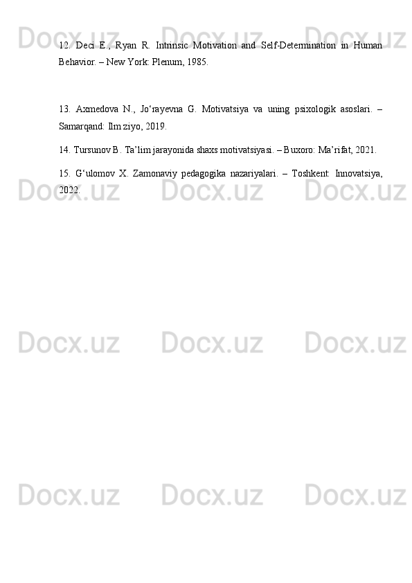 12.   Deci   E.,   Ryan   R.   Intrinsic   Motivation   and   Self-Determination   in   Human
Behavior. – New York: Plenum, 1985.
13.   Axmedova   N.,   Jo‘rayevna   G.   Motivatsiya   va   uning   psixologik   asoslari.   –
Samarqand: Ilm ziyo, 2019.
14. Tursunov B. Ta’lim jarayonida shaxs motivatsiyasi. – Buxoro: Ma’rifat, 2021.
15.   G‘ulomov   X.   Zamonaviy   pedagogika   nazariyalari.   –   Toshkent:   Innovatsiya,
2022. 