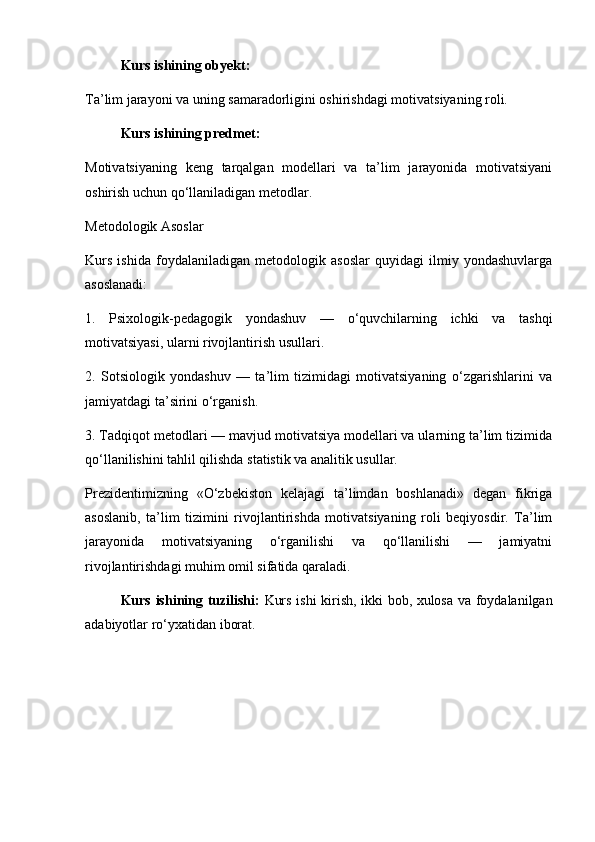 Kurs ishining obyekt:
Ta’lim jarayoni va uning samaradorligini oshirishdagi motivatsiyaning roli.
Kurs ishining predmet:
Motivatsiyaning   keng   tarqalgan   modellari   va   ta’lim   jarayonida   motivatsiyani
oshirish uchun qo‘llaniladigan metodlar.
Metodologik Asoslar
Kurs   ishida   foydalaniladigan   metodologik   asoslar   quyidagi   ilmiy   yondashuvlarga
asoslanadi:
1.   Psixologik-pedagogik   yondashuv   —   o‘quvchilarning   ichki   va   tashqi
motivatsiyasi, ularni rivojlantirish usullari.
2.   Sotsiologik   yondashuv   —   ta’lim   tizimidagi   motivatsiyaning   o‘zgarishlarini   va
jamiyatdagi ta’sirini o‘rganish.
3. Tadqiqot metodlari — mavjud motivatsiya modellari va ularning ta’lim tizimida
qo‘llanilishini tahlil qilishda statistik va analitik usullar.
Prezidentimizning   «O‘zbekiston   kelajagi   ta’limdan   boshlanadi»   degan   fikriga
asoslanib,   ta’lim   tizimini   rivojlantirishda   motivatsiyaning   roli   beqiyosdir.   Ta’lim
jarayonida   motivatsiyaning   o‘rganilishi   va   qo‘llanilishi   —   jamiyatni
rivojlantirishdagi muhim omil sifatida qaraladi.
Kurs ishining tuzilishi:   Kurs ishi kirish, ikki bob, xulosa va foydalanilgan
adabiyotlar ro‘yxatidan iborat. 