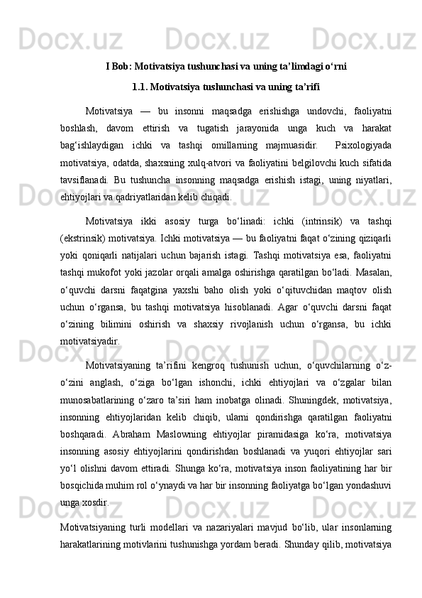 I Bob: Motivatsiya tushunchasi va uning ta’limdagi o‘rni
1.1. Motivatsiya tushunchasi va uning ta’rifi
Motivatsiya   —   bu   insonni   maqsadga   erishishga   undovchi,   faoliyatni
boshlash,   davom   ettirish   va   tugatish   jarayonida   unga   kuch   va   harakat
bag‘ishlaydigan   ichki   va   tashqi   omillarning   majmuasidir.     Psixologiyada
motivatsiya, odatda, shaxsning  xulq-atvori va faoliyatini belgilovchi kuch sifatida
tavsiflanadi.   Bu   tushuncha   insonning   maqsadga   erishish   istagi,   uning   niyatlari,
ehtiyojlari va qadriyatlaridan kelib chiqadi.
Motivatsiya   ikki   asosiy   turga   bo‘linadi:   ichki   (intrinsik)   va   tashqi
(ekstrinsik) motivatsiya. Ichki motivatsiya — bu faoliyatni faqat o‘zining qiziqarli
yoki   qoniqarli   natijalari   uchun   bajarish   istagi.   Tashqi   motivatsiya   esa,   faoliyatni
tashqi  mukofot yoki jazolar orqali  amalga oshirishga  qaratilgan bo‘ladi. Masalan,
o‘quvchi   darsni   faqatgina   yaxshi   baho   olish   yoki   o‘qituvchidan   maqtov   olish
uchun   o‘rgansa,   bu   tashqi   motivatsiya   hisoblanadi.   Agar   o‘quvchi   darsni   faqat
o‘zining   bilimini   oshirish   va   shaxsiy   rivojlanish   uchun   o‘rgansa,   bu   ichki
motivatsiyadir.
Motivatsiyaning   ta’rifini   kengroq   tushunish   uchun,   o‘quvchilarning   o‘z-
o‘zini   anglash,   o‘ziga   bo‘lgan   ishonchi,   ichki   ehtiyojlari   va   o‘zgalar   bilan
munosabatlarining   o‘zaro   ta’siri   ham   inobatga   olinadi.   Shuningdek,   motivatsiya,
insonning   ehtiyojlaridan   kelib   chiqib,   ularni   qondirishga   qaratilgan   faoliyatni
boshqaradi.   Abraham   Maslowning   ehtiyojlar   piramidasiga   ko‘ra,   motivatsiya
insonning   asosiy   ehtiyojlarini   qondirishdan   boshlanadi   va   yuqori   ehtiyojlar   sari
yo‘l  olishni   davom   ettiradi.  Shunga  ko‘ra,   motivatsiya   inson  faoliyatining  har   bir
bosqichida muhim rol o‘ynaydi va har bir insonning faoliyatga bo‘lgan yondashuvi
unga xosdir.
Motivatsiyaning   turli   modellari   va   nazariyalari   mavjud   bo‘lib,   ular   insonlarning
harakatlarining motivlarini tushunishga yordam beradi. Shunday qilib, motivatsiya 