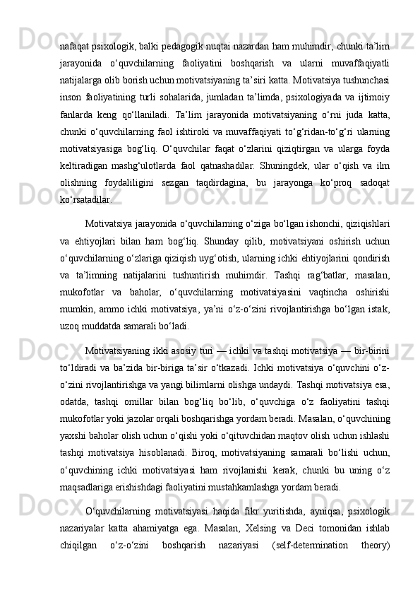 nafaqat psixologik, balki pedagogik nuqtai nazardan ham muhimdir, chunki ta’lim
jarayonida   o‘quvchilarning   faoliyatini   boshqarish   va   ularni   muvaffaqiyatli
natijalarga olib borish uchun motivatsiyaning ta’siri katta. Motivatsiya tushunchasi
inson   faoliyatining   turli   sohalarida,   jumladan   ta’limda,   psixologiyada   va   ijtimoiy
fanlarda   keng   qo‘llaniladi.   Ta’lim   jarayonida   motivatsiyaning   o‘rni   juda   katta,
chunki   o‘quvchilarning   faol   ishtiroki   va   muvaffaqiyati   to‘g‘ridan-to‘g‘ri   ularning
motivatsiyasiga   bog‘liq.   O‘quvchilar   faqat   o‘zlarini   qiziqtirgan   va   ularga   foyda
keltiradigan   mashg‘ulotlarda   faol   qatnashadilar.   Shuningdek,   ular   o‘qish   va   ilm
olishning   foydaliligini   sezgan   taqdirdagina,   bu   jarayonga   ko‘proq   sadoqat
ko‘rsatadilar.
Motivatsiya jarayonida o‘quvchilarning o‘ziga bo‘lgan ishonchi, qiziqishlari
va   ehtiyojlari   bilan   ham   bog‘liq.   Shunday   qilib,   motivatsiyani   oshirish   uchun
o‘quvchilarning o‘zlariga qiziqish uyg‘otish, ularning ichki ehtiyojlarini qondirish
va   ta’limning   natijalarini   tushuntirish   muhimdir.   Tashqi   rag‘batlar,   masalan,
mukofotlar   va   baholar,   o‘quvchilarning   motivatsiyasini   vaqtincha   oshirishi
mumkin,   ammo   ichki   motivatsiya,   ya’ni   o‘z-o‘zini   rivojlantirishga   bo‘lgan   istak,
uzoq muddatda samarali bo‘ladi.
Motivatsiyaning ikki asosiy turi — ichki va tashqi motivatsiya — bir-birini
to‘ldiradi   va   ba’zida   bir-biriga   ta’sir   o‘tkazadi.   Ichki   motivatsiya   o‘quvchini   o‘z-
o‘zini rivojlantirishga va yangi bilimlarni olishga undaydi. Tashqi motivatsiya esa,
odatda,   tashqi   omillar   bilan   bog‘liq   bo‘lib,   o‘quvchiga   o‘z   faoliyatini   tashqi
mukofotlar yoki jazolar orqali boshqarishga yordam beradi. Masalan, o‘quvchining
yaxshi baholar olish uchun o‘qishi yoki o‘qituvchidan maqtov olish uchun ishlashi
tashqi   motivatsiya   hisoblanadi.   Biroq,   motivatsiyaning   samarali   bo‘lishi   uchun,
o‘quvchining   ichki   motivatsiyasi   ham   rivojlanishi   kerak,   chunki   bu   uning   o‘z
maqsadlariga erishishdagi faoliyatini mustahkamlashga yordam beradi.
O‘quvchilarning   motivatsiyasi   haqida   fikr   yuritishda,   ayniqsa,   psixologik
nazariyalar   katta   ahamiyatga   ega.   Masalan,   Xelsing   va   Deci   tomonidan   ishlab
chiqilgan   o‘z-o‘zini   boshqarish   nazariyasi   (self-determination   theory) 