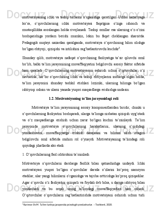motivatsiyaning ichki va tashqi turlarini o‘rganishga qaratilgan. Ushbu nazariyaga
ko‘ra,   o‘quvchilarning   ichki   motivatsiyasi   faqatgina   o‘ziga   ishonch   va
mustaqillikka asoslangan holda rivojlanadi. Tashqi omillar esa ularning o‘z-o‘zini
boshqarishiga   yordam   berishi   mumkin,   lekin   bu   faqat   cheklangan   sharoitda.
Pedagogik   nuqtayi   nazardan   qaralganda,   motivatsiya   o‘quvchining   bilim   olishga
bo‘lgan ehtiyoji, qiziqishi va intilishini rag‘batlantiruvchi kuchdir 2
.
Shunday   qilib,   motivatsiya   nafaqat   o‘quvchining   faoliyatiga   ta’sir   qiluvchi   omil
bo‘lib, balki ta’lim jarayonining muvaffaqiyatini belgilovchi asosiy faktor sifatida
ham   qaraladi.   O‘quvchilarning   motivatsiyasini   oshirish   uchun   o‘qituvchilar,   o‘z
navbatida, har bir o‘quvchining ichki va tashqi ehtiyojlarini inobatga olgan holda,
ta’lim   jarayonini   shunday   tashkil   etishlari   lozimki,   ularning   bilimga   bo‘lgan
ishtiyoqi oshsin va ularni yanada yuqori maqsadlarga erishishga undasin.
1.2. Motivatsiyaning ta’lim jarayonidagi roli
Motivatsiya   ta’lim   jarayonining   asosiy   komponentlaridan   biridir,   chunki   u
o‘quvchilarning faoliyatini boshqaradi, ularga ta’limga nisbatan qiziqish uyg‘otadi
va   o‘z   maqsadlariga   erishish   uchun   zarur   bo‘lgan   kuchni   ta’minlaydi.   Ta’lim
jarayonida   motivatsiya   o‘quvchilarning   harakatlarini,   ularning   o‘qishdagi
yondashuvini,   muvaffaqiyatga   erishish   darajasini   va   bilimni   olish   istagini
belgilovchi   omil   sifatida   muhim   rol   o‘ynaydi.   Motivatsiyaning   ta’limdagi   roli
quyidagi jihatlarda aks etadi:
1. O‘quvchilarning faol ishtirokini ta’minlash
Motivatsiya   o‘quvchilarni   darslarga   faollik   bilan   qatnashishga   undaydi.   Ichki
motivatsiyasi   yuqori   bo‘lgan   o‘quvchilar   darsda   o‘zlarini   ko‘proq   namoyon
etadilar, ular yangi bilimlarni o‘rganishga va tajriba orttirishga ko‘proq qiziqadilar.
Agar o‘quvchi o‘z faoliyatini qiziqarli va foydali deb bilsa, u darsga ishtiyoq bilan
yondashadi   va   bu   orqali   uning   ta’limdagi   muvaffaqiyatlari   ham   oshadi.
O‘qituvchilar   o‘quvchilarni   rag‘batlantirishda   motivatsiyani   oshirish   uchun   turli
2
 Karimov Sh.M. Ta’lim-tarbiya jarayonida psixologik yondashuvlar. – Toshkent, 2020. 