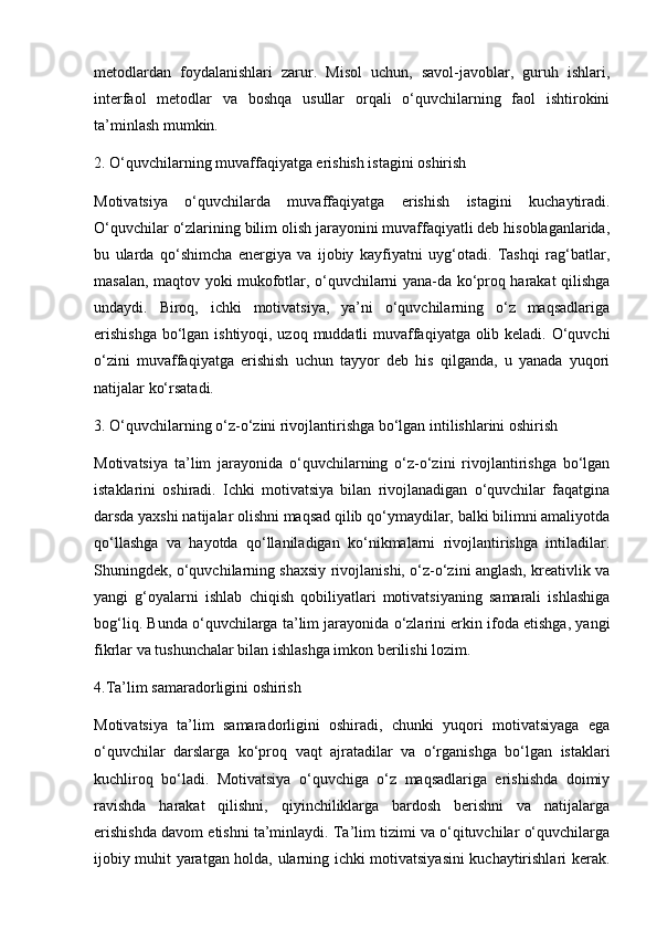 metodlardan   foydalanishlari   zarur.   Misol   uchun,   savol-javoblar,   guruh   ishlari,
interfaol   metodlar   va   boshqa   usullar   orqali   o‘quvchilarning   faol   ishtirokini
ta’minlash mumkin.
2. O‘quvchilarning muvaffaqiyatga erishish istagini oshirish
Motivatsiya   o‘quvchilarda   muvaffaqiyatga   erishish   istagini   kuchaytiradi.
O‘quvchilar o‘zlarining bilim olish jarayonini muvaffaqiyatli deb hisoblaganlarida,
bu   ularda   qo‘shimcha   energiya   va   ijobiy   kayfiyatni   uyg‘otadi.   Tashqi   rag‘batlar,
masalan, maqtov yoki mukofotlar, o‘quvchilarni yana-da ko‘proq harakat qilishga
undaydi.   Biroq,   ichki   motivatsiya,   ya’ni   o‘quvchilarning   o‘z   maqsadlariga
erishishga  bo‘lgan ishtiyoqi, uzoq muddatli  muvaffaqiyatga olib keladi. O‘quvchi
o‘zini   muvaffaqiyatga   erishish   uchun   tayyor   deb   his   qilganda,   u   yanada   yuqori
natijalar ko‘rsatadi.
3. O‘quvchilarning o‘z-o‘zini rivojlantirishga bo‘lgan intilishlarini oshirish
Motivatsiya   ta’lim   jarayonida   o‘quvchilarning   o‘z-o‘zini   rivojlantirishga   bo‘lgan
istaklarini   oshiradi.   Ichki   motivatsiya   bilan   rivojlanadigan   o‘quvchilar   faqatgina
darsda yaxshi natijalar olishni maqsad qilib qo‘ymaydilar, balki bilimni amaliyotda
qo‘llashga   va   hayotda   qo‘llaniladigan   ko‘nikmalarni   rivojlantirishga   intiladilar.
Shuningdek, o‘quvchilarning shaxsiy rivojlanishi, o‘z-o‘zini anglash, kreativlik va
yangi   g‘oyalarni   ishlab   chiqish   qobiliyatlari   motivatsiyaning   samarali   ishlashiga
bog‘liq. Bunda o‘quvchilarga ta’lim jarayonida o‘zlarini erkin ifoda etishga, yangi
fikrlar va tushunchalar bilan ishlashga imkon berilishi lozim.
4.Ta’lim samaradorligini oshirish
Motivatsiya   ta’lim   samaradorligini   oshiradi,   chunki   yuqori   motivatsiyaga   ega
o‘quvchilar   darslarga   ko‘proq   vaqt   ajratadilar   va   o‘rganishga   bo‘lgan   istaklari
kuchliroq   bo‘ladi.   Motivatsiya   o‘quvchiga   o‘z   maqsadlariga   erishishda   doimiy
ravishda   harakat   qilishni,   qiyinchiliklarga   bardosh   berishni   va   natijalarga
erishishda davom etishni ta’minlaydi. Ta’lim tizimi va o‘qituvchilar o‘quvchilarga
ijobiy muhit yaratgan holda, ularning ichki motivatsiyasini kuchaytirishlari kerak. 