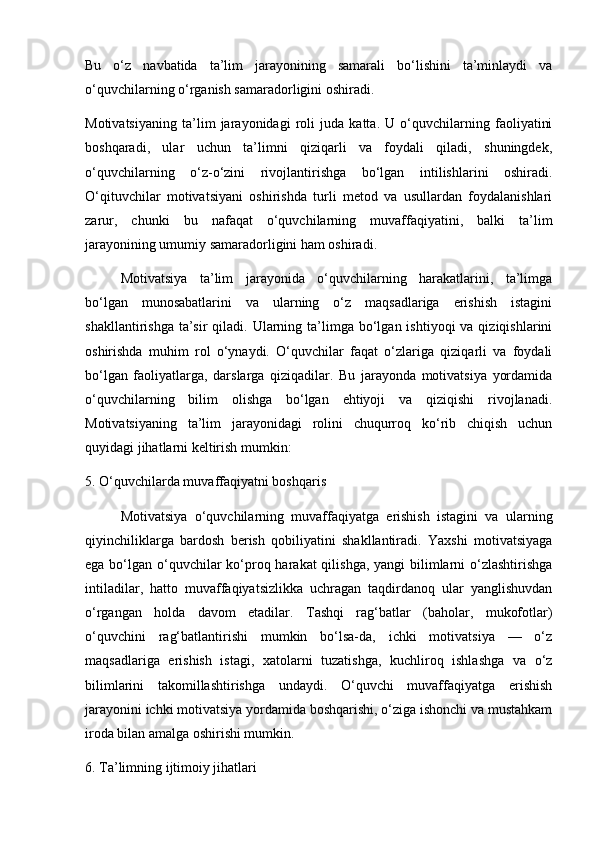 Bu   o‘z   navbatida   ta’lim   jarayonining   samarali   bo‘lishini   ta’minlaydi   va
o‘quvchilarning o‘rganish samaradorligini oshiradi.
Motivatsiyaning   ta’lim   jarayonidagi   roli   juda   katta.   U   o‘quvchilarning   faoliyatini
boshqaradi,   ular   uchun   ta’limni   qiziqarli   va   foydali   qiladi,   shuningdek,
o‘quvchilarning   o‘z-o‘zini   rivojlantirishga   bo‘lgan   intilishlarini   oshiradi.
O‘qituvchilar   motivatsiyani   oshirishda   turli   metod   va   usullardan   foydalanishlari
zarur,   chunki   bu   nafaqat   o‘quvchilarning   muvaffaqiyatini,   balki   ta’lim
jarayonining umumiy samaradorligini ham oshiradi.
Motivatsiya   ta’lim   jarayonida   o‘quvchilarning   harakatlarini,   ta’limga
bo‘lgan   munosabatlarini   va   ularning   o‘z   maqsadlariga   erishish   istagini
shakllantirishga  ta’sir  qiladi.  Ularning  ta’limga  bo‘lgan  ishtiyoqi   va qiziqishlarini
oshirishda   muhim   rol   o‘ynaydi.   O‘quvchilar   faqat   o‘zlariga   qiziqarli   va   foydali
bo‘lgan   faoliyatlarga,   darslarga   qiziqadilar.   Bu   jarayonda   motivatsiya   yordamida
o‘quvchilarning   bilim   olishga   bo‘lgan   ehtiyoji   va   qiziqishi   rivojlanadi.
Motivatsiyaning   ta’lim   jarayonidagi   rolini   chuqurroq   ko‘rib   chiqish   uchun
quyidagi jihatlarni keltirish mumkin:
5. O‘quvchilarda muvaffaqiyatni boshqaris
Motivatsiya   o‘quvchilarning   muvaffaqiyatga   erishish   istagini   va   ularning
qiyinchiliklarga   bardosh   berish   qobiliyatini   shakllantiradi.   Yaxshi   motivatsiyaga
ega bo‘lgan o‘quvchilar  ko‘proq harakat  qilishga, yangi bilimlarni o‘zlashtirishga
intiladilar,   hatto   muvaffaqiyatsizlikka   uchragan   taqdirdanoq   ular   yanglishuvdan
o‘rgangan   holda   davom   etadilar.   Tashqi   rag‘batlar   (baholar,   mukofotlar)
o‘quvchini   rag‘batlantirishi   mumkin   bo‘lsa-da,   ichki   motivatsiya   —   o‘z
maqsadlariga   erishish   istagi,   xatolarni   tuzatishga,   kuchliroq   ishlashga   va   o‘z
bilimlarini   takomillashtirishga   undaydi.   O‘quvchi   muvaffaqiyatga   erishish
jarayonini ichki motivatsiya yordamida boshqarishi, o‘ziga ishonchi va mustahkam
iroda bilan amalga oshirishi mumkin.
6. Ta’limning ijtimoiy jihatlari 