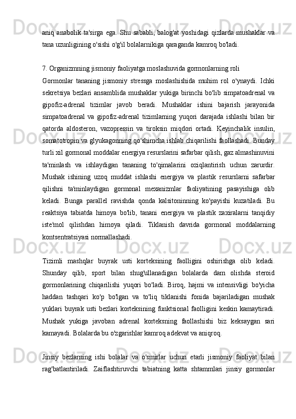 aniq   anabolik   ta'sirga   ega.   Shu   sababli,   balog'at   yoshidagi   qizlarda   mushaklar   va
tana uzunligining o'sishi o'g'il bolalarnikiga qaraganda kamroq bo'ladi.
7. Organizmning jismoniy faoliyatga moslashuvida gormonlarning roli
Gormonlar   tananing   jismoniy   stressga   moslashishida   muhim   rol   o'ynaydi.   Ichki
sekretsiya  bezlari   ansamblida  mushaklar   yukiga birinchi  bo'lib  simpatoadrenal   va
gipofiz-adrenal   tizimlar   javob   beradi.   Mushaklar   ishini   bajarish   jarayonida
simpatoadrenal   va   gipofiz-adrenal   tizimlarning   yuqori   darajada   ishlashi   bilan   bir
qatorda   aldosteron,   vazopressin   va   tiroksin   miqdori   ortadi.   Keyinchalik   insulin,
somatotropin va glyukagonning qo'shimcha ishlab chiqarilishi faollashadi. Bunday
turli xil gormonal moddalar energiya resurslarini safarbar qilish, gaz almashinuvini
ta'minlash   va   ishlaydigan   tananing   to'qimalarini   oziqlantirish   uchun   zarurdir.
Mushak   ishining   uzoq   muddat   ishlashi   energiya   va   plastik   resurslarni   safarbar
qilishni   ta'minlaydigan   gormonal   mexanizmlar   faoliyatining   pasayishiga   olib
keladi.   Bunga   parallel   ravishda   qonda   kalsitoninning   ko'payishi   kuzatiladi.   Bu
reaktsiya   tabiatda   himoya   bo'lib,   tanani   energiya   va   plastik   zaxiralarni   tanqidiy
iste'mol   qilishdan   himoya   qiladi.   Tiklanish   davrida   gormonal   moddalarning
kontsentratsiyasi normallashadi.
Tizimli   mashqlar   buyrak   usti   korteksining   faolligini   oshirishga   olib   keladi.
Shunday   qilib,   sport   bilan   shug'ullanadigan   bolalarda   dam   olishda   steroid
gormonlarining   chiqarilishi   yuqori   bo'ladi.   Biroq,   hajmi   va   intensivligi   bo'yicha
haddan   tashqari   ko'p   bo'lgan   va   to'liq   tiklanishi   fonida   bajariladigan   mushak
yuklari   buyrak  usti   bezlari  korteksining  funktsional  faolligini  keskin  kamaytiradi.
Mushak   yukiga   javoban   adrenal   korteksning   faollashishi   biz   keksaygan   sari
kamayadi. Bolalarda bu o'zgarishlar kamroq adekvat va aniqroq.
Jinsiy   bezlarning   ishi   bolalar   va   o'smirlar   uchun   etarli   jismoniy   faoliyat   bilan
rag'batlantiriladi.   Zaiflashtiruvchi   tabiatning   katta   shtammlari   jinsiy   gormonlar 