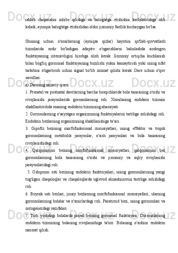 ishlab   chiqarishni   inhibe   qilishga   va   balog'atga   etishishni   kechiktirishga   olib
keladi, ayniqsa balog'atga etishishdan oldin jismoniy faollik kuchaygan bo'lsa.
Shuning   uchun   o'smirlarning   (ayniqsa   qizlar)   hayotini   qo'llab-quvvatlash
tizimlarida   sodir   bo'ladigan   adaptiv   o'zgarishlarni   baholashda   androgen
funktsiyaning   intensivligini   hisobga   olish   kerak.   Jismoniy   ortiqcha   kuchlanish
bilan bog'liq gormonal  funktsiyaning buzilishi  yukni  kamaytirish yoki  uning sifat
tarkibini   o'zgartirish   uchun   signal   bo'lib   xizmat   qilishi   kerak.   Dars   uchun   o'quv
savollari:
a) Darsning nazariy qismi
1. Prenatal va postnatal davrlarning barcha bosqichlarida bola tanasining o'sishi va
rivojlanishi   jarayonlarida   gormonlarning   roli.   Xomilaning   endokrin   tizimini
shakllantirishda onaning endokrin tizimining ahamiyati.
2. Gormonlarning o'sayotgan organizmning funktsiyalarini tartibga solishdagi roli.
Endokrin bezlarning organizmning shakllanishiga ta'siri.
3.   Gipofiz   bezining   morfofunksional   xususiyatlari,   uning   effektor   va   tropik
gormonlarining   metabolik   jarayonlar,   o'sish   jarayonlari   va   bola   tanasining
rivojlanishidagi roli.
4.   Qalqonsimon   bezning   morfofunksional   xususiyatlari,   qalqonsimon   bez
gormonlarining   bola   tanasining   o'sishi   va   jismoniy   va   aqliy   rivojlanishi
jarayonlaridagi roli.
  5.   Oshqozon   osti   bezining   endokrin   funktsiyalari,   uning   gormonlarining   yangi
tug'ilgan   chaqaloqlar   va   chaqaloqlarda   uglevod   almashinuvini   tartibga   solishdagi
roli.
6.   Buyrak   usti   bezlari,   jinsiy   bezlarning   morfofunksional   xususiyatlari,   ularning
gormonlarining bolalar va o'smirlardagi roli. Paratiroid bezi, uning gormonlari va
ontogenezdagi vazifalari.
7.   Turli   yoshdagi   bolalarda   pineal   bezning   gormonal   funktsiyasi.   Ota-onalarning
endokrin   tizimining   bolaning   rivojlanishiga   ta'siri.   Bolaning   o'sishini   endokrin
nazorat qilish. 