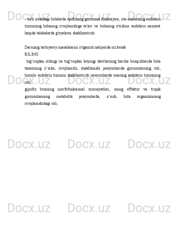 - turli yoshdagi bolalarda epifizning gormonal funktsiyasi, ota-onalarning endokrin
tizimining   bolaning   rivojlanishiga   ta'siri   va   bolaning   o'sishini   endokrin   nazorati
haqida talabalarda g'oyalarni shakllantirish.
Darsning tarbiyaviy masalalarini o'rganish natijasida siz kerak
BILING:
  tug‘ruqdan   oldingi   va   tug‘ruqdan   keyingi   davrlarning   barcha   bosqichlarida   bola
tanasining   o‘sishi,   rivojlanishi,   shakllanishi   jarayonlarida   gormonlarning   roli,
homila endokrin tizimini  shakllantirish jarayonlarida onaning endokrin tizimining
roli;
gipofiz   bezining   morfofunksional   xususiyatlari,   uning   effektor   va   tropik

gormonlarining   metabolik   jarayonlarda,   o‘sish,   bola   organizmining
rivojlanishidagi roli; 
