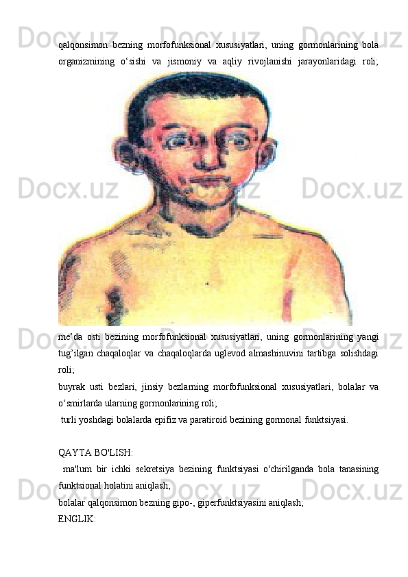 qalqonsimon   bezning   morfofunksional   xususiyatlari,   uning   gormonlarining   bola
organizmining   o‘sishi   va   jismoniy   va   aqliy   rivojlanishi   jarayonlaridagi   roli;
me’da   osti   bezining   morfofunksional   xususiyatlari,   uning   gormonlarining   yangi

tug’ilgan   chaqaloqlar   va   chaqaloqlarda   uglevod   almashinuvini   tartibga   solishdagi
roli;
buyrak   usti   bezlari,   jinsiy   bezlarning   morfofunksional   xususiyatlari,   bolalar   va

o‘smirlarda ularning gormonlarining roli;
 turli yoshdagi bolalarda epifiz va paratiroid bezining gormonal funktsiyasi.

QAYTA BO'LISH:
  ma'lum   bir   ichki   sekretsiya   bezining   funktsiyasi   o'chirilganda   bola   tanasining

funktsional holatini aniqlash;
bolalar qalqonsimon bezning gipo-, giperfunktsiyasini aniqlash;

ENGLIK: 
