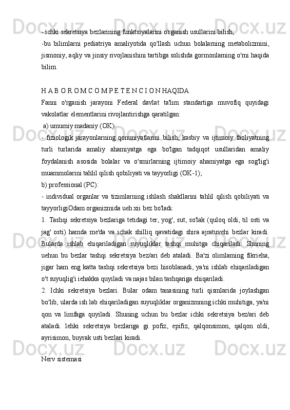 - ichki sekretsiya bezlarining funktsiyalarini o'rganish usullarini bilish;
-bu   bilimlarni   pediatriya   amaliyotida   qo'llash   uchun   bolalarning   metabolizmini,
jismoniy, aqliy va jinsiy rivojlanishini tartibga solishda gormonlarning o'rni haqida
bilim.
H A B O R O M C O M P E T E N C I O N HAQIDA
Fanni   o'rganish   jarayoni   Federal   davlat   ta'lim   standartiga   muvofiq   quyidagi
vakolatlar elementlarini rivojlantirishga qaratilgan:
 a) umumiy madaniy (OK):
-   fiziologik   jarayonlarning   qonuniyatlarini   bilish,   kasbiy   va   ijtimoiy   faoliyatning
turli   turlarida   amaliy   ahamiyatga   ega   bo'lgan   tadqiqot   usullaridan   amaliy
foydalanish   asosida   bolalar   va   o'smirlarning   ijtimoiy   ahamiyatga   ega   sog'lig'i
muammolarini tahlil qilish qobiliyati va tayyorligi (OK-1);
b) professional (PC):
-   individual   organlar   va   tizimlarning   ishlash   shakllarini   tahlil   qilish   qobiliyati   va
tayyorligiOdam organizmida ueh xii bez bo'ladi:
1.  Tashqi   sekretsiya   bezlariga   tetidagi   ter,   yog',  sut,   so'lak   (quloq   oldi,   til   osti   va
jag'   osti)   hamda   me'da   va   ichak   shilliq   qavatidagi   shira   ajratuvehi   bezlar   kiradi.
Bularda   ishlab   ehiqariladigan   suyuqliklar   tashqi   muhitga   chiqariladi.   Shuning
uehun   bu   bezlar   tashqi   sekretsiya   bez/ari   deb   ataladi.   Ba'zi   olimlaming   fikrieha,
jigar   ham  eng  katta  tashqi   sekretsiya  bezi   hisoblanadi,  ya'ni   ishlab  ehiqariladigan
o't suyuqlig'i iehakka quyiladi va najas bilan tashqariga ehiqariladi.
2.   Ichki   sekretsiya   bezlari.   Bular   odam   tanasining   turli   qismlarida   joylashgan
bo'lib, ularda ish lab ehiqariladigan suyuqliklar organizmning ichki muhitiga, ya'ni
qon   va   limfaga   quyiladi.   Shuning   uchun   bu   bezlar   ichki   sekretsiya   bez/ari   deb
ataladi.   lehki   sekretsiya   bezlariga   gi   pofiz,   epifiz,   qalqonsimon,   qalqon   oldi,
ayrisimon, buyrak usti bezlari kiradi.
 
Nerv sistemasi
  