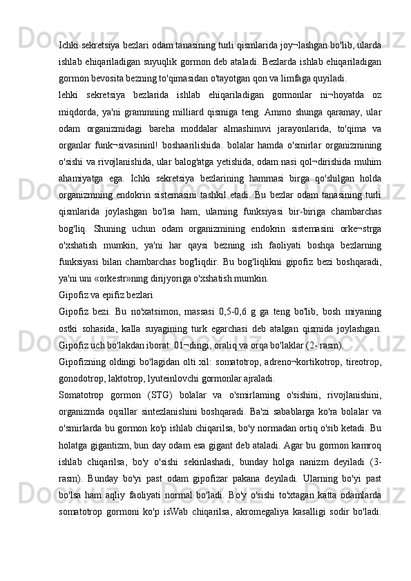Ichki sekretsiya bezlari odam tanasining turli qismlarida joy¬lashgan bo'lib, ularda
ishlab ehiqariladigan suyuqlik gormon deb ataladi. Bezlarda ishlab ehiqariladigan
gormon bevosita bezning to'qimasidan o'tayotgan qon va limfaga quyiladi.
lehki   sekretsiya   bezlarida   ishlab   ehiqariladigan   gormonlar   ni¬hoyatda   oz
miqdorda,   ya'ni   grammning   milliard   qismiga   teng.   Ammo   shunga   qaramay,   ular
odam   organizmidagi   bareha   moddalar   almashinuvi   jarayonlarida,   to'qima   va
organlar   funk¬sivasininl!   boshaarilishida.   bolalar   hamda   o'smirlar   organizmining
o'sishi va rivojlanishida, ular balog'atga yetishida, odam nasi qol¬dirishida muhim
ahamiyatga   ega.   Ichki   sekretsiya   bezlarining   hammasi   birga   qo'shilgan   holda
organizmning   endokrin   sistemasini   tashkil   etadi.   Bu   bezlar   odam   tanasining   turli
qismlarida   joylashgan   bo'lsa   ham,   ularning   funksiyasi   bir-biriga   chambarchas
bog'liq.   Shuning   uchun   odam   organizmining   endokrin   sistemasini   orke¬strga
o'xshatish   mumkin,   ya'ni   har   qaysi   bezning   ish   faoliyati   boshqa   bezlarning
funksiyasi   bilan   chambarchas   bog'liqdir.   Bu   bog'liqlikni   gipofiz   bezi   boshqaradi,
ya'ni uni «orkestr»ning dirijyoriga o'xshatish mumkin.
Gipofiz va epifiz bezlari
Gipofiz   bezi.   Bu   no'xatsimon,   massasi   0,5-0,6   g   ga   teng   bo'lib,   bosh   miyaning
ostki   sohasida,   kalla   suyagining   turk   egarchasi   deb   atalgan   qismida   joylashgan.
Gipofiz uch bo'lakdan iborat: 01¬dingi, oraliq va orqa bo'laklar (2- rasm).
Gipofizning  oldingi  bo'lagidan  olti  xil:   somatotrop, adreno¬kortikotrop, tireotrop,
gonodotrop, laktotrop, lyuteinlovchi gormonlar ajraladi.
Somatotrop   gormon   (STG)   bolalar   va   o'smirlaming   o'sishini,   rivojlanishini,
organizmda   oqsillar   sintezlanishini   boshqaradi.   Ba'zi   sabablarga   ko'ra   bolalar   va
o'smirlarda bu gormon ko'p ishlab chiqarilsa, bo'y normadan ortiq o'sib ketadi. Bu
holatga gigantizm, bun day odam esa gigant deb ataladi. Agar bu gormon kamroq
ishlab   chiqarilsa,   bo'y   o'sishi   sekinlashadi,   bunday   holga   nanizm   deyiladi   (3-
rasm).   Bunday   bo'yi   past   odam   gipofizar   pakana   deyiladi.   Ularning   bo'yi   past
bo'lsa   ham   aqliy   faoliyati   normal   bo'ladi.   Bo'y   o'sishi   to'xtagan   katta   odamlarda
somatotrop   gormoni   ko'p   isWab   chiqarilsa,   akromegaliya   kasalligi   sodir   bo'ladi. 