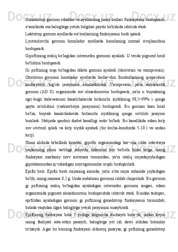 Gonadotrop gormon erkaklar va ayollarning jinsiy bezlari funksiyasini boshqaradi,
o'smirlarda esa balog'atga yetish belgilari paydo bo'lishida ishtirok etadi.
Laktotrop gormon ayollarda sut bezlarining funksiyasini bosh qaradi.
Lyuteinlovchi   gormon   homilador   ayollarda   homilaning   normal   rivojlanishini
boshqaradi.
Gipofizning oraliq bo'lagidan intermedin gormoni ajraladi. U terida pigment hosil
bo'lishini boshqaradi.
Gi   pofizning   orqa   bo'lagidan   ikkita   gormon   ajraladi   (oksitotsin   va   vazopressin).
Oksitotsin   gormoni   homilador   ayollarda   bacha¬don   Ihuskullarining   qisqarishini
kuchaytirib,   tug'ish   jarayonini   osonlashtiradi.   Vazopressin,   ya'ni   antidiuretik
gormon   (AD   G)   organizmda   suv   almashinuvini   boshqaradi,   ya'ni   u   buyrakning
egri-bugri   kalavasimon   kanalchalarida   birlamchi   siydikning   98,5¬99%   i   qonga
qayta   so'rilishini   (reabsorbsiya   jarayonini)   boshqaradi.   Bu   gormon   kam   hosil
bo'lsa,   buyrak   kanalchalarida   birlamchi   siydikning   qonga   so'rilish   jarayoni
buziladi.  Natijada   qandsiz   diabet   kasalligi   sodir   bo'ladi.  Bu   kasallikda   odam   ko'p
suv   iste'mol   qiladi   va   ko'p   siydik   ajratadi   (bir   kecha-kunduzda   5-10   l   va   undan
ko'p).
Shuni   alohida   ta'kidlash   kerakki,   gipofiz   organizmdagi   bar¬cha   ichki   sekretsiya
bezlarining   ishini   tartibga   soluvchi   hukmron   bez   bo'lishi   bilan   birga,   uning
funksiyasi   markaziy   nerv   sistemasi   tomonidan,   ya'ni   oraliq   miyadajoylashgan
gipotalamusdan aj¬raladigan neyrogormonlar orqali boshqariladi.
Epifiz   bezi.   Epifiz   bosh   miyaning   asosida,   ya'ni   o'rta   miya   sohasida   joylashgan
bo'lib, uning massasi 0,2 g. Unda melatonin gormoni ishlab chiqariladi. Bu gormon
gi   pofizning   oraliq   bo'lagidan   ajraladigan   intermidin   gormoni   singari,   odam
organizmida pigment  almashinuvini boshqarishda ishtirok etadi. Bundan tashqari,
epifizdan   ajraladigan   gormon   gi   pofizning   gonadotrop   funksiyasini   tormozlab,
bolada vaqtidan ilgari balog'atga yetish jarayonini susaytiradi.
Epifizning   funksiyasi   bola   7   yoshga   kirguncha   kuchayib   bora¬di,   undan   keyin
uning   faoliyati   asta-sekin   pasayib,   balog'atga   yet   ish   davri   oldidan   butunlay
to'xtaydi.   Agar   bu   bezning   funksiyasi   oldinroq   pasaysa,   gi   pofizning   gonadotrop 