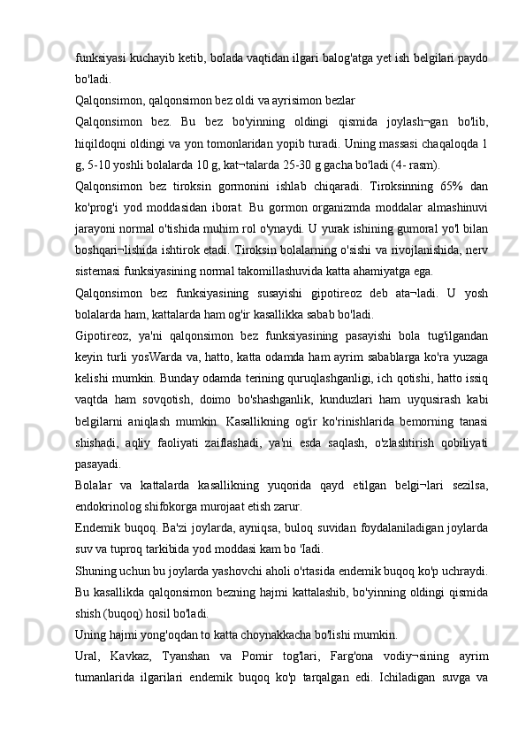 funksiyasi kuchayib ketib, bolada vaqtidan ilgari balog'atga yet ish belgilari paydo
bo'ladi.
Qalqonsimon, qalqonsimon bez oldi va ayrisimon bezlar
Qalqonsimon   bez.   Bu   bez   bo'yinning   oldingi   qismida   joylash¬gan   bo'lib,
hiqildoqni oldingi va yon tomonlaridan yopib turadi. Uning massasi chaqaloqda 1
g, 5-10 yoshli bolalarda 10 g, kat¬talarda 25-30 g gacha bo'ladi (4- rasm).
Qalqonsimon   bez   tiroksin   gormonini   ishlab   chiqaradi.   Tiroksinning   65%   dan
ko'prog'i   yod   moddasidan   iborat.   Bu   gormon   organizmda   moddalar   almashinuvi
jarayoni normal o'tishida muhim rol o'ynaydi. U yurak ishining gumoral yo'l bilan
boshqari¬lishida ishtirok etadi. Tiroksin bolalarning o'sishi va rivojlanishida, nerv
sistemasi funksiyasining normal takomillashuvida katta ahamiyatga ega.
Qalqonsimon   bez   funksiyasining   susayishi   gipotireoz   deb   ata¬ladi.   U   yosh
bolalarda ham, kattalarda ham og'ir kasallikka sabab bo'ladi.
Gipotireoz,   ya'ni   qalqonsimon   bez   funksiyasining   pasayishi   bola   tug'ilgandan
keyin turli  yosWarda va, hatto, katta odamda ham  ayrim  sabablarga ko'ra yuzaga
kelishi mumkin. Bunday odamda terining quruqlashganligi, ich qotishi, hatto issiq
vaqtda   ham   sovqotish,   doimo   bo'shashganlik,   kunduzlari   ham   uyqusirash   kabi
belgilarni   aniqlash   mumkin.   Kasallikning   og'ir   ko'rinishlarida   bemorning   tanasi
shishadi,   aqliy   faoliyati   zaiflashadi,   ya'ni   esda   saqlash,   o'zlashtirish   qobiliyati
pasayadi.
Bolalar   va   kattalarda   kasallikning   yuqorida   qayd   etilgan   belgi¬lari   sezilsa,
endokrinolog shifokorga murojaat etish zarur.
Endemik buqoq. Ba'zi  joylarda, ayniqsa,  buloq suvidan foydalaniladigan joylarda
suv va tuproq tarkibida yod moddasi kam bo 'Iadi.
Shuning uchun bu joylarda yashovchi aholi o'rtasida endemik buqoq ko'p uchraydi.
Bu kasallikda qalqonsimon bezning hajmi kattalashib, bo'yinning oldingi  qismida
shish (buqoq) hosil bo'ladi.
Uning hajmi yong'oqdan to katta choynakkacha bo'lishi mumkin.
Ural,   Kavkaz,   Tyanshan   va   Pomir   tog'lari,   Farg'ona   vodiy¬sining   ayrim
tumanlarida   ilgarilari   endemik   buqoq   ko'p   tarqalgan   edi.   Ichiladigan   suvga   va 