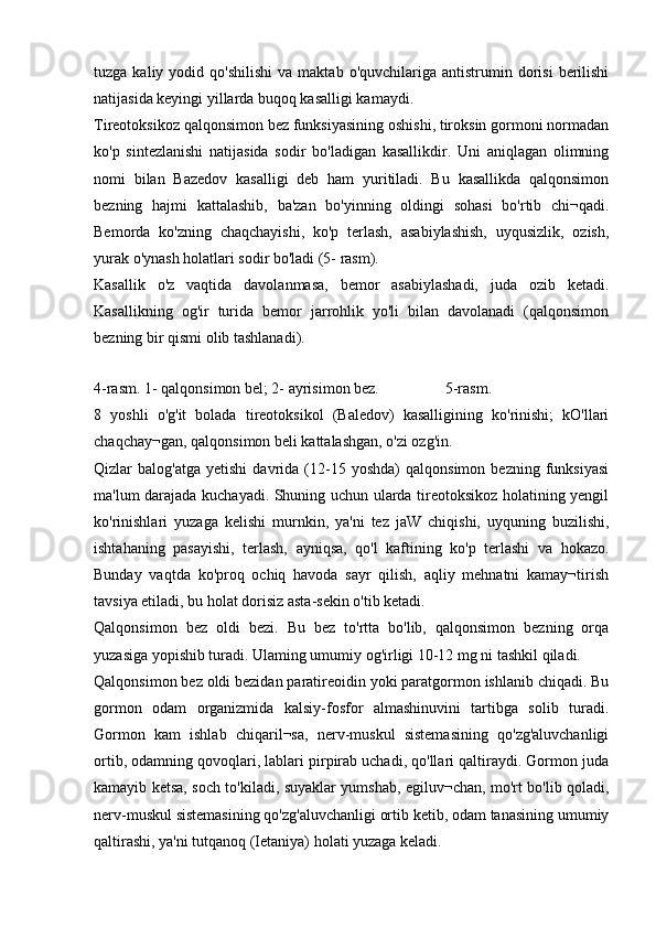 tuzga  kaliy  yodid  qo'shilishi   va  maktab  o'quvchilariga  antistrumin  dorisi  berilishi
natijasida keyingi yillarda buqoq kasalligi kamaydi.
Tireotoksikoz qalqonsimon bez funksiyasining oshishi, tiroksin gormoni normadan
ko'p   sintezlanishi   natijasida   sodir   bo'ladigan   kasallikdir.   Uni   aniqlagan   olimning
nomi   bilan   Bazedov   kasalligi   deb   ham   yuritiladi.   Bu   kasallikda   qalqonsimon
bezning   hajmi   kattalashib,   ba'zan   bo'yinning   oldingi   sohasi   bo'rtib   chi¬qadi.
Bemorda   ko'zning   chaqchayishi,   ko'p   terlash,   asabiylashish,   uyqusizlik,   ozish,
yurak o'ynash holatlari sodir bo'ladi (5- rasm).
Kasallik   o'z   vaqtida   davolanmasa,   bemor   asabiylashadi,   juda   ozib   ketadi.
Kasallikning   og'ir   turida   bemor   jarrohlik   yo'li   bilan   davolanadi   (qalqonsimon
bezning bir qismi olib tashlanadi).
 
4-rasm. 1- qalqonsimon bel; 2- ayrisimon bez.   5-rasm.
8   yoshli   o'g'it   bolada   tireotoksikol   (Baledov)   kasalligining   ko'rinishi;   kO'llari
chaqchay¬gan, qalqonsimon beli kattalashgan, o'zi ozg'in.
Qizlar   balog'atga   yetishi   davrida  (12-15  yoshda)   qalqonsimon   bezning   funksiyasi
ma'lum darajada kuchayadi. Shuning uchun ularda tireotoksikoz holatining yengil
ko'rinishlari   yuzaga   kelishi   murnkin,   ya'ni   tez   jaW   chiqishi,   uyquning   buzilishi,
ishtahaning   pasayishi,   terlash,   ayniqsa,   qo'l   kaftining   ko'p   terlashi   va   hokazo.
Bunday   vaqtda   ko'proq   ochiq   havoda   sayr   qilish,   aqliy   mehnatni   kamay¬tirish
tavsiya etiladi, bu holat dorisiz asta-sekin o'tib ketadi.
Qalqonsimon   bez   oldi   bezi.   Bu   bez   to'rtta   bo'lib,   qalqonsimon   bezning   orqa
yuzasiga yopishib turadi. Ulaming umumiy og'irligi 10-12 mg ni tashkil qiladi.
Qalqonsimon bez oldi bezidan paratireoidin yoki paratgormon ishlanib chiqadi. Bu
gormon   odam   organizmida   kalsiy-fosfor   almashinuvini   tartibga   solib   turadi.
Gormon   kam   ishlab   chiqaril¬sa,   nerv-muskul   sistemasining   qo'zg'aluvchanligi
ortib, odamning qovoqlari, lablari pirpirab uchadi, qo'llari qaltiraydi. Gormon juda
kamayib ketsa, soch to'kiladi, suyaklar yumshab, egiluv¬chan, mo'rt bo'lib qoladi,
nerv-muskul sistemasining qo'zg'aluvchanligi ortib ketib, odam tanasining umumiy
qaltirashi, ya'ni tutqanoq (Ietaniya) holati yuzaga keladi. 