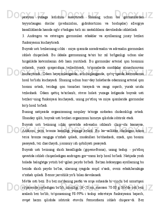 jarayoni   yuzaga   kelishini   susaytiradi.   Shuning   uchun   bu   gormonlardan
tayyorlangan   dorilar   (prednizolon,   gidrokortizon   va   boshqalar)   allergiya
kasalliklarida hamda og'ir o'tadigan turli xii xastaliklami davolashda ishlatiladi.
3.   Androgen   va   esterogen   gormonlari   erkaklar   va   ayollaming   jinsiy   bezlari
funksiyasini kuchaytiradi.
Buyrak usti bezlarining ichki - miya qismida noradrenalin va adrenalin gormonlari
ishlab   chiqariladi.   Bu   ikkala   gormonning   ta'siri   bir   xil   bo'lganligi   uchun   ular
birgalikda   katexolamin   deb   ham   yuritiladi.   Bu   gormonlar   arterial   qon   bosimini
oshiradi,   yurak   qisqarishini   tezlashtiradi,   to'qimalarda   moddalar   almashinuvini
kuchaytiradi.  Odam   hayajonlanganda,   achchiqlanganda,   qo'rq¬qanda   katexolamin
hosil bo'lishi kuchayadi. Shuning uchun bun¬day holatlarda odamning arterial qon
bosimi   ortadi,   teridagi   qon   tomirlari   torayadi   va   rangi   oqarib,   yurak   urishi
tezlashadi.   Odam   qattiq   ta'sirlanib,   stress   holati   yuzaga   kelganda   buyrak   usti
bezlari¬ning   funksiyasi   kuchayadi,   uning   po'stloq   va   miya   qismlarida   gormonlar
ko'p hosil bo'ladi.
Buning   natijasida   organizmning   noqulay   ta'sirga   nisbatan   chidamliligi   ortadi.
Shunday qilib, buyrak usti bezlari organizmni himoya qilishda ishtirok etadi.
Buyrak   usti   bezining   ichki   qavatida   adrenalin   ishlanib   chiqi¬shi   kamaysa,
Addison,   ya'ni   bronza   kasalligi   yuzaga   keladi.   Bu   ka¬sallikka   chalingan   odam
terisi   bronza   rangiga   o'xshab   qoladi,   muskullari   bo'shashadi,   ozadi,   qon   bosimi
pasayadi, tez charchaydi, jismoniy ish qobiliyati pasayadi.
Buyrak   usti   bezining   shish   kasalligida   (gipernefroma),   uning   tashqi   -   po'stloq
qavatida ishlab chiqariladigan androgen gor¬moni ko'p hosil bo'ladi. Natijada yosh
bolada balog'atga yetish bel¬gilari paydo bo'ladi. Ba'zan keksaygan ayollaming bu
bezida   shish   paydo   bo'lsa,   ularning   iyagida   soqol   o'sadi,   ovozi   erkakJarnikiga
o'xshab qoladi. Bemor jarrohlik yo'li bilan davolanadi.
Me'da osti bezi. Bu bez me'daning pastki va orqa sohasida bi¬rinchi bel umurtqasi
ro'parasida joylashgan bo'lib, uzunJigi 16¬20 sm, massasi 70-80 g. Me'da osti bezi
aralash   bez   bo'lib,   to'qimasining   98-99%   i   tashqi   sekretsiya   funksiyasini   bajarib,
ovqat   hazm   qilishda   ishtirok   etuvchi   fermentlarni   ishlab   chiqara¬di.   Bez 
