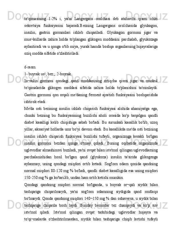 to'qimasining   1-2%   i,   ya'ni   Langergans   orolchasi   deb   ataluvchi   qismi   ichki
sekretsiya   funksiyasini   bajaradi.Bezning   Langergans   orolchasida   glyukagon,
insulin,   gastrin   gormonlari   ishlab   chiqariladi.   Glyukagon   gormoni   jigar   va
mus¬kullarda   zahira   holda   to'plangan   glikogen   moddasini   parchalab,   glyukozaga
aylantiradi va u qonga o'tib miya, yurak hamda boshqa organlarning hujayralariga
oziq modda sifatida o'zlashtiriladi.
6-rasm.
1- buyrak us!; bez;; 2-buyrak.
In¬sulin   gormoni   qondagi   qand   moddasining   ortiqcha   qismi   jigar   va   muskul
to'qimalarida   glikogen   moddasi   sifatida   zahira   holda   to'planishini   ta'minlaydi.
Gastrin  gormoni   qon   orqali   me'daning   ferment   ajratish   funksiyasini   boshqarishda
ishtirok etadi.
Me'da   osti   bezining   insulin   ishlab   chiqarish   funksiyasi   alohida   ahamiyatga   ega,
chunki   bezning   bu   funksiyasining   buzilishi   aholi   orasida   ko'p   tarqalgan   qandli
diabet   kasalligi   kelib   chiqishiga   sabab   bo'ladi.   Bu   surunkali   kasallik   bo'lib,   uzoq
yillar, aksariyat hollarda umr bo'yi davom etadi. Bu kasallikda me'da osti bezining
insulin   ishJab   chiqarish   funksiyasi   buzilishi   tufayli,   organizmga   kerakli   bo'lgan
insulin   gormoni   bezdan   qonga   o'tmay   qoladi.   Buning   oqibatida   organizmda
uglevodlar almashinuvi buziladi, ya'ni ovqat bilan iste'mol qilingan uglevodlarning
parchalanishidan   hosil   bo'lgan   qand   (glyukoza)   insulin   ta'sirida   glikogenga
aylanmay,   uning   qondagi   miqdori   ortib   ketadi.   Sog'lom   odam   qonida   qandning
normal miqdori 80-120 mg % bo'ladi, qandli diabet kasalligida esa uning miqdori
150-250 mg % ga ko'tariJib, undan ham ortib ketishi mumkin.
Qondagi   qandning   miqdori   normal   bo'lganda,   u   buyrak   or¬qali   siydik   bilan
tashqariga   chiqarilmaydi,   ya'ni   sog'lom   odamning   siydigida   qand   mutlaqo
bo'lmaydi. Qonda qandning miqdori 140¬150 mg % dan oshaversa, u siydik bilan
tashqariga   chiqarila   bosh   laydi.   Bunday   bemorlar   tez   chanqaydi   va   ko'p   suv
iste'mol   qiladi.   Iste'mol   qilingan   ovqat   tarkibidagi   uglevodlar   hujayra   va
to'qi¬malarda   o'zlashtirilmasdan,   siydik   bilan   tashqariga   chiqib   ketishi   tufayli 