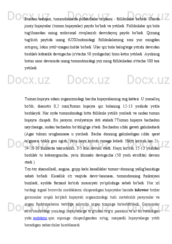 Bundan tashqari, tuxumdonlarda pufakchalar to'plami - follikulalar bo'ladi. Ularda
jinsiy hujayralar (tuxum hujayralar) paydo bo'ladi va yetiladi. Follikulalar qiz bola
tug'iImasdan   uning   embrional   rivojlanish   davridayoq   paydo   bo'ladi.   Qizning
tug'ilish   paytida   uning   tUXUmdonidagi   follikulalarning   soni   yuz   mingdan
ortiqroq, lekin yetil¬magan holda bo'ladi. Ular qiz bola balog'atga yetishi davridan
boshlab keksalik davrigacha (o'rtacha 50 yoshgacha) birin-ketin yetiladi. Ayolning
butun umri davomida uning tuxumdonidagi yuz ming follikuladan o'rtacha 500 tasi
yetiladi.
 
 
 
 
Tuxum hujayra odam organizmidagi barcha hujayralaming eng kattasi. U yumaIoq
bo'lib,   diametri   0,2   rnm(fuxum   hujayra   qiz   bolaning   12-13   yoshida   yetila
boshlaydi. Har oyda tuxumdondagi bitta follikula yetilib yoriladi va undan tuxum
hujayra   chiqadi.   Bu   jarayon   ovulyatsiya   deb   ataladi:7Tuxum   hujayra   bachadon
naychasiga, undan bachadon bo'shlig'iga o'tadi. Bachadon ichki gavati galinlashadi
(Agar   tuhum   uruglanmasa   u   yoriladi.   Bacha   donning   galinlashgan   ichki   qarat
to'gimasi  titilib  gon  ogish,  ya'ni   hayz  ko'rish  yuzaga   keladi.  Hayz  ko'rish   har  21-
24-28-30 kunlarda takrorlanib, 3-5 kun.davom  etadi. Hayz ko'rish  12-13 yoshdan
boshIab   to   keksayguncha,   ya'ni   klimaks   davrigacha   (50   yosh   atrofida)   davom
etadi.)
Tez-tez shamollasll, angina, gripp kabi kasalliklar tuxum¬donning yallig'lanishiga
sabab   bo'ladi.   Kasallik   o'z   vaqtida   davo¬lanmasa,   tuxumdonning   funksiyasi
buziladi,   ayolda   farzand   ko'rish   xususiyati   yo'qolishiga   sabab   bo'ladi.   Har   xil
turdagi signal beruvchi moddalarni chiqaradigan hujayralar hamda   inkretor   bezlar
gormonlar   orqali   ko'plab   hujayrali   organizmdagi   turli   metabolik   jarayonlar   va
organ   funktsiyalarini   tartibga   soluvchi   organ   tizimiga   birlashtiriladi.   Gormonlar
atrof-muhitdagi yonidagi hujayralarga to'g'ridan-to'g'ri parakrin ta'sir ko'rsatadigan
yoki   endokrin   qon   oqimiga   chiqarilgandan   so'ng,   maqsadli   hujayralarga   yetib
boradigan xabarchilar hisoblanadi. 
