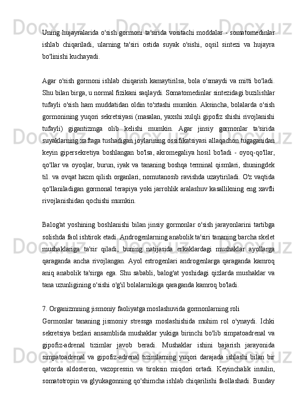 Uning hujayralarida o'sish  gormoni ta'sirida vositachi moddalar - somatomedinlar
ishlab   chiqariladi,   ularning   ta'siri   ostida   suyak   o'sishi,   oqsil   sintezi   va   hujayra
bo'linishi kuchayadi.
Agar o'sish  gormoni  ishlab chiqarish kamaytirilsa, bola o'smaydi  va mitti  bo'ladi.
Shu bilan birga, u normal fizikani saqlaydi. Somatomedinlar sintezidagi buzilishlar
tufayli  o'sish  ham  muddatidan  oldin to'xtashi  mumkin. Aksincha,  bolalarda  o'sish
gormonining yuqori sekretsiyasi (masalan, yaxshi xulqli gipofiz shishi rivojlanishi
tufayli)   gigantizmga   olib   kelishi   mumkin.   Agar   jinsiy   gormonlar   ta'sirida
suyaklarning xaftaga tushadigan joylarining ossifikatsiyasi allaqachon tugaganidan
keyin   gipersekretiya   boshlangan   bo'lsa,   akromegaliya   hosil   bo'ladi   -   oyoq-qo'llar,
qo'llar   va   oyoqlar,   burun,   iyak   va   tananing   boshqa   terminal   qismlari,   shuningdek
til. va ovqat hazm qilish organlari, nomutanosib ravishda uzaytiriladi. O'z vaqtida
qo'llaniladigan gormonal terapiya yoki jarrohlik aralashuv kasallikning eng xavfli
rivojlanishidan qochishi mumkin.
Balog'at  yoshining  boshlanishi  bilan  jinsiy  gormonlar  o'sish   jarayonlarini   tartibga
solishda faol ishtirok etadi. Androgenlarning anabolik ta'siri tananing barcha skelet
mushaklariga   ta'sir   qiladi,   buning   natijasida   erkaklardagi   mushaklar   ayollarga
qaraganda   ancha   rivojlangan.   Ayol   estrogenlari   androgenlarga   qaraganda   kamroq
aniq   anabolik   ta'sirga   ega.   Shu   sababli,   balog'at   yoshidagi   qizlarda   mushaklar   va
tana uzunligining o'sishi o'g'il bolalarnikiga qaraganda kamroq bo'ladi.
7. Organizmning jismoniy faoliyatga moslashuvida gormonlarning roli
Gormonlar   tananing   jismoniy   stressga   moslashishida   muhim   rol   o'ynaydi.   Ichki
sekretsiya  bezlari   ansamblida  mushaklar   yukiga birinchi  bo'lib  simpatoadrenal   va
gipofiz-adrenal   tizimlar   javob   beradi.   Mushaklar   ishini   bajarish   jarayonida
simpatoadrenal   va   gipofiz-adrenal   tizimlarning   yuqori   darajada   ishlashi   bilan   bir
qatorda   aldosteron,   vazopressin   va   tiroksin   miqdori   ortadi.   Keyinchalik   insulin,
somatotropin va glyukagonning qo'shimcha ishlab chiqarilishi faollashadi. Bunday 