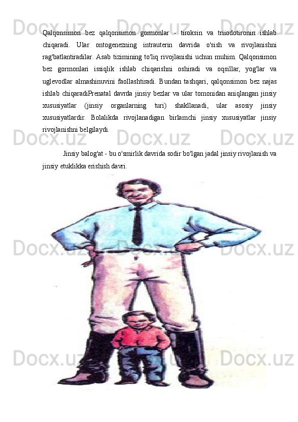 Qalqonsimon   bez   qalqonsimon   gormonlar   -   tiroksin   va   triiodotironin   ishlab
chiqaradi.   Ular   ontogenezning   intrauterin   davrida   o'sish   va   rivojlanishni
rag'batlantiradilar. Asab tizimining to'liq rivojlanishi  uchun muhim. Qalqonsimon
bez   gormonlari   issiqlik   ishlab   chiqarishni   oshiradi   va   oqsillar,   yog'lar   va
uglevodlar   almashinuvini   faollashtiradi.   Bundan   tashqari,   qalqonsimon   bez   najas
ishlab   chiqaradiPrenatal   davrda  jinsiy   bezlar   va  ular   tomonidan   aniqlangan   jinsiy
xususiyatlar   (jinsiy   organlarning   turi)   shakllanadi,   ular   asosiy   jinsiy
xususiyatlardir.   Bolalikda   rivojlanadigan   birlamchi   jinsiy   xususiyatlar   jinsiy
rivojlanishni belgilaydi.
           Jinsiy balog'at - bu o'smirlik davrida sodir bo'lgan jadal jinsiy rivojlanish va
jinsiy etuklikka erishish davri. 