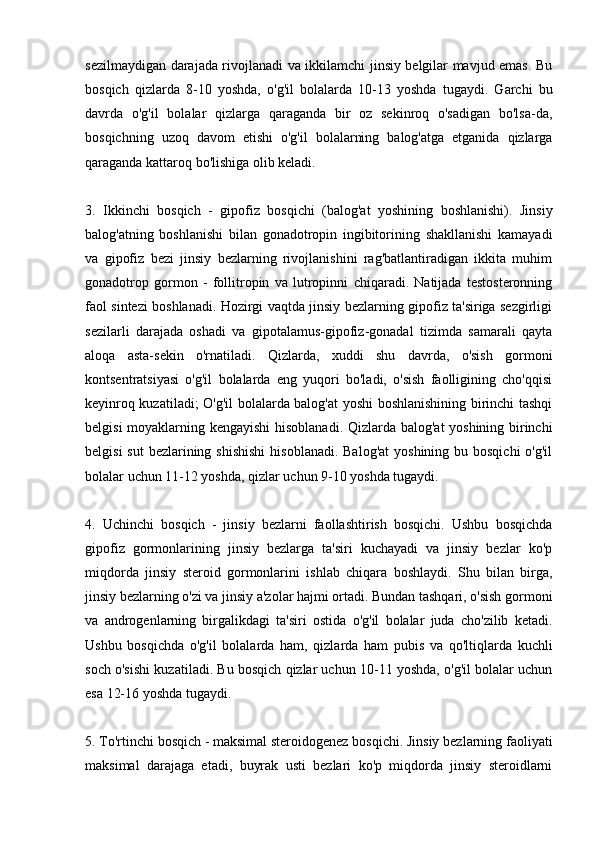 sezilmaydigan darajada rivojlanadi va ikkilamchi jinsiy belgilar mavjud emas. Bu
bosqich   qizlarda   8-10   yoshda,   o'g'il   bolalarda   10-13   yoshda   tugaydi.   Garchi   bu
davrda   o'g'il   bolalar   qizlarga   qaraganda   bir   oz   sekinroq   o'sadigan   bo'lsa-da,
bosqichning   uzoq   davom   etishi   o'g'il   bolalarning   balog'atga   etganida   qizlarga
qaraganda kattaroq bo'lishiga olib keladi.
3.   Ikkinchi   bosqich   -   gipofiz   bosqichi   (balog'at   yoshining   boshlanishi).   Jinsiy
balog'atning   boshlanishi   bilan   gonadotropin   ingibitorining   shakllanishi   kamayadi
va   gipofiz   bezi   jinsiy   bezlarning   rivojlanishini   rag'batlantiradigan   ikkita   muhim
gonadotrop   gormon   -   follitropin   va   lutropinni   chiqaradi.   Natijada   testosteronning
faol sintezi boshlanadi. Hozirgi vaqtda jinsiy bezlarning gipofiz ta'siriga sezgirligi
sezilarli   darajada   oshadi   va   gipotalamus-gipofiz-gonadal   tizimda   samarali   qayta
aloqa   asta-sekin   o'rnatiladi.   Qizlarda,   xuddi   shu   davrda,   o'sish   gormoni
kontsentratsiyasi   o'g'il   bolalarda   eng   yuqori   bo'ladi,   o'sish   faolligining   cho'qqisi
keyinroq kuzatiladi; O'g'il bolalarda balog'at yoshi boshlanishining birinchi tashqi
belgisi moyaklarning kengayishi  hisoblanadi. Qizlarda balog'at yoshining birinchi
belgisi  sut  bezlarining shishishi  hisoblanadi. Balog'at  yoshining bu bosqichi  o'g'il
bolalar uchun 11-12 yoshda, qizlar uchun 9-10 yoshda tugaydi.
4.   Uchinchi   bosqich   -   jinsiy   bezlarni   faollashtirish   bosqichi.   Ushbu   bosqichda
gipofiz   gormonlarining   jinsiy   bezlarga   ta'siri   kuchayadi   va   jinsiy   bezlar   ko'p
miqdorda   jinsiy   steroid   gormonlarini   ishlab   chiqara   boshlaydi.   Shu   bilan   birga,
jinsiy bezlarning o'zi va jinsiy a'zolar hajmi ortadi. Bundan tashqari, o'sish gormoni
va   androgenlarning   birgalikdagi   ta'siri   ostida   o'g'il   bolalar   juda   cho'zilib   ketadi.
Ushbu   bosqichda   o'g'il   bolalarda   ham,   qizlarda   ham   pubis   va   qo'ltiqlarda   kuchli
soch o'sishi kuzatiladi. Bu bosqich qizlar uchun 10-11 yoshda, o'g'il bolalar uchun
esa 12-16 yoshda tugaydi.
5. To'rtinchi bosqich - maksimal steroidogenez bosqichi. Jinsiy bezlarning faoliyati
maksimal   darajaga   etadi,   buyrak   usti   bezlari   ko'p   miqdorda   jinsiy   steroidlarni 