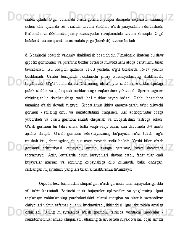 sintez   qiladi.   O'g'il   bolalarda   o'sish   gormoni   yuqori   darajada   saqlanadi,   shuning
uchun   ular   qizlarda   tez   o'sishda   davom   etadilar,   o'sish   jarayonlari   sekinlashadi;
Birlamchi   va   ikkilamchi   jinsiy   xususiyatlar   rivojlanishda   davom   etmoqda.   O'g'il
bolalarda bu bosqichda tolos mutatsiyaga (buzilish) duchor bo'ladi.
6. Beshinchi bosqich yakuniy shakllanish bosqichidir. Fiziologik jihatdan bu davr
gipofiz gormonlari va periferik bezlar o'rtasida muvozanatli aloqa o'rnatilishi bilan
tavsiflanadi.   Bu   bosqich   qizlarda   11-13   yoshda,   o'g'il   bolalarda   15-17   yoshda
boshlanadi.   Ushbu   bosqichda   ikkilamchi   jinsiy   xususiyatlarning   shakllanishi
tugallanadi.   O'g'il   bolalarda   bu   "Odamning   olma",   yuz   sochlari,   erkaklar   tipidagi
pubik sochlar va qo'ltiq osti sochlarining rivojlanishini yakunlash. Spermatogenez
o'zining   to'liq   rivojlanishiga   etadi,   ho'l   tushlar   paydo   bo'ladi.   Ushbu   bosqichda
tananing   o'sishi   deyarli   tugaydi.   Gipotalamus   ikkita   qarama-qarshi   ta'sir   qiluvchi
gormon   -   relizing   omil   va   somatostatinni   chiqaradi,   ular   adenopituitar   bezga
yuboriladi   va   o'sish   gormoni   ishlab   chiqarish   va   chiqarilishini   tartibga   soladi.
O'sish   gormoni   bir   tekis   emas,   balki   vaqti-vaqti   bilan,   kun   davomida   3-4   marta
ajralib   chiqadi.   O'sish   gormoni   sekretsiyasining   ko'payishi   ro'za   tutish,   og'ir
mushak   ishi,   shuningdek,   chuqur   uyqu   paytida   sodir   bo'ladi.   Yoshi   bilan   o'sish
gormoni   sekretsiyasi   kamayadi,   ammo   shunga   qaramay,   hayot   davomida
to'xtamaydi.   Axir,   kattalarda   o'sish   jarayonlari   davom   etadi,   faqat   ular   endi
hujayralar   massasi   va   sonining   ko'payishiga   olib   kelmaydi,   balki   eskirgan,
sarflangan hujayralarni yangilari bilan almashtirishni ta'minlaydi.
                Gipofiz bezi tomonidan chiqarilgan o'sish gormoni tana hujayralariga ikki
xil   ta'sir   ko'rsatadi.   Birinchi   ta'sir   hujayralar   uglevodlar   va   yog'larning   ilgari
to'plangan   zahiralarining   parchalanishini,   ularni   energiya   va   plastik   metabolizm
ehtiyojlari uchun safarbar qilishni kuchaytiradi, ikkinchisi jigar ishtirokida amalga
oshiriladi.   Uning   hujayralarida   o'sish   gormoni   ta'sirida   vositachi   moddalar   -
somatomedinlar ishlab chiqariladi, ularning ta'siri ostida suyak o'sishi, oqsil sintezi 