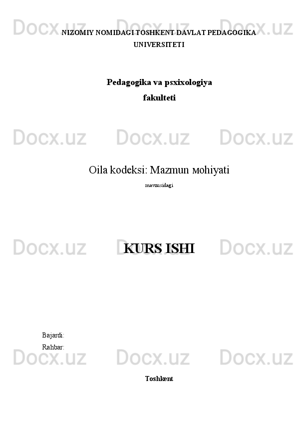 NIZOMIY NOMIDAGI TOSHKENT DAVLAT PEDAGOGIKA
UNIVERSITETI
Pedagogika va psxixologiya
fakulteti
Oila kodeksi: Mazmun  м ohiyati
mavzusidagi
KURS ISHI
Bajardi: 
Rahbar: 
                                                             
Toshkent