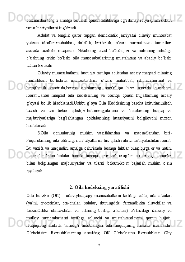 buzmasdan to’g’ri amalga oshirish qonun talablariga og’ishmay roiya qilish uchun
zarur hissiyotlarni tug’diradi.
Adolat   va   tenglik   qaror   topgan   demokratik   jamiyatni   oilaviy   munosabat
yuksak   ideallar-muhabbat,   do’stlik,   biridarlik,   o’zaro   hurmat-izzat   tamoillari
asosida   tuzilishi   muqarrar.   Nikohning   ozod   bo’lishi,   er   va   hotinning   nikohga
o’tishning   erkin   bo’lishi   oila   munosabatlarining   mustahkam   va   abadiy   bo’lishi
uchun kerakdir.
Oilaviy   munosabatlarni   huquqiy   tartibga   solishdan   asosiy   maqsad   oilaning
mustahkam   bo’lishida   munosabatlarni   o’zaro   mahabbat,   ishonch,hurmat   va
hamjihatlik   zamirida,barcha   a’zolarning   mas’ulliga   hissi   asosida   qurishdan
iborat.Ushbu   maqsad   oila   kodeksining   va   boshqa   qonun   hujjatlarning   asosiy
g’oyasi   bo’lib   hisoblanadi.Ushbu   g’oya   Oila   Kodeksining   barcha   istitutlari;nikoh
tuzish   va   uni   bekor   qilish;er-hotinning,ota-ona   va   bolalarning   huquq   va
majburiyatlariga   bag’ishlangan   qoidalarining   hususiyatini   belgilovchi   mezon
hisoblanadi.
3.Oila   qonunlarinig   muhim   vazifalaridan   va   maqsadlaridan   biri-
Fuqorolarning oila oldidagi mas’ulyatlarini his qilish ruhida tarbiyalashdan iborat.
Bu vazifa va maqsadini  amalga oshirishda  boshqa  faktlar  bilan birga  er  va hotin,
ota-onalar   bilan   bolalar   hamda   boshqa   qarindosh-urug’lar   o’rtasidagi   qonunlar
bilan   belgilangan   majburiyatlar   va   ularni   bekam-ko’st   bajarish   muhim   o’rin
egallaydi.
2.  Oila kodeksing yaratilishi.
Oila   kodeksi   (OK)   -   oilaviyhuquqiy   munosabatlarni   tartibga   solib,   oila   a zolariʼ
(ya ni,   er-xotinlar,   ota-onalar,   bolalar,   shuningdek,   farzandlikka   oluvchilar   va	
ʼ
farzandlikka   olinuvchilar   va   oilaning   boshqa   a zolari)   o rtasidagi   shaxsiy   va	
ʼ ʻ
mulkiy   munosabatlarni   tartibga   soluvchi   va   mustahkamlovchi   qonun   hujjati.
Huquqning   alohida   tarmog i   hisoblangan   oila   huquqining   maxsus   manbaidir.	
ʻ
O zbekiston   Respublikasining   amaldagi   OK   O zbekiston   Respublikasi   Oliy	
ʻ ʻ
9 