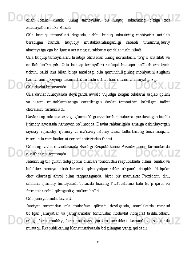 olish   lozim,   chunki   uning   tamoyillari   bu   huquq   sohasining   o’ziga   xos
xususiyatlarini aks ettiradi.
Oila   huquqi   tamoyillari   deganda,   ushbu   huquq   sohasining   mohiyatini   aniqlab
beradigan   hamda   huquqiy   mustahkamlanganligi   sababli   umummajburiy
ahamiyatga ega bo’lgan asosiy negiz, rahbariy qoidalar tushuniladi.
Oila huquqi tamoyillarini hisobga olmasdan uning normalarini to’g’ri sharhlab va
qo’llab   bo’lmaydi.   Oila   huquqi   tamoyillari   nafaqat   huquqni   qo’llash   amaliyoti
uchun,   balki   shu   bilan   birga   amaldagi   oila   qonunchiligining   mohiyatini   anglash
hamda uning keyingi takomillashtirilishi uchun ham muhim ahamiyatga ega.
Oila davlat himoyasida.
Oila   davlat   himoyasida   deyilganda   avvalo   vujudga   kelgan   oilalarni   saqlab   qolish
va   ularni   mustahkamlashga   qaratilingan   davlat   tomonidan   ko’rilgan   tadbir
choralarni tushuniladi.
Davlatning oila xususidagi g’amxo’rligi avvalombor hukumat yuritayotgan kuchli
ijtimoiy siyosatda namoyon bo’lmoqda. Davlat rahbarligida amalga oshirilayotgan
siyosiy,   iqtisodiy,   ijtimoiy   va   ma'naviy   islohiy   chora-tadbirlarning   bosh   maqsadi
inson, oila manfaatlarini qanoatlantirishdan iborat.
Oilaning davlat muhofazasida ekanligi Respublikamiz Prezidentining farmonlarida
o’z ifodasini topmoqda.
Jahonning bir guruh tadqiqotchi olimlari tomonidan respublikada oilani, onalik va
bolalikni   himoya   qilish   borasida   qilinayotgan   ishlar   o’rganib   chiqildi.   Natijalar
chet   ellardagi   ahvol   bilan   taqqoslaganda,   biror   bir   mamlakat   Prezidenti   elni,
oilalarni   ijtimoiy   himoyalash   borasida   bizning   Yurtboshimiz   kabi   ko’p   qaror   va
farmonlar qabul qilinganligi ma'lum bo’ldi.
Oila jamiyat muhofazasida
Jamiyat   tomonidan   oila   muhofaza   qilinadi   deyilganda,   mamlakatda   mavjud
bo’lgan   jamiyatlar   va   jamg’armalar   tomonidan   nodavlat   notijorat   tashkilotlarni
oilaga   ham   moddiy,   ham   ma'naviy   yordam   berishlari   tushuniladi.   Bu   qoida
mustaqil Respublikaning Konstitutsiyasida belgilangan yangi qoidadir.
11 