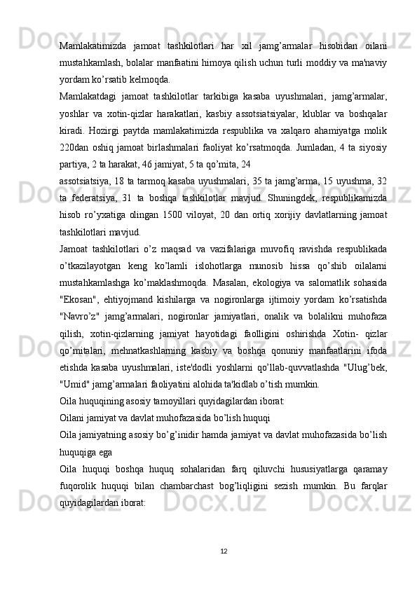 Mamlakatimizda   jamoat   tashkilotlari   har   xil   jamg’armalar   hisobidan   oilani
mustahkamlash, bolalar manfaatini himoya qilish uchun turli moddiy va ma'naviy
yordam ko’rsatib kelmoqda.
Mamlakatdagi   jamoat   tashkilotlar   tarkibiga   kasaba   uyushmalari,   jamg’armalar,
yoshlar   va   xotin-qizlar   harakatlari,   kasbiy   assotsiatsiyalar,   klublar   va   boshqalar
kiradi.   Hozirgi   paytda   mamlakatimizda   respublika   va   xalqaro   ahamiyatga   molik
220dan   oshiq   jamoat   birlashmalari   faoliyat   ko’rsatmoqda.   Jumladan,   4   ta   siyosiy
partiya, 2 ta harakat, 46 jamiyat, 5 ta qo’mita, 24
assotsiatsiya, 18 ta tarmoq kasaba uyushmalari, 35 ta jamg’arma, 15 uyushma, 32
ta   federatsiya,   31   ta   boshqa   tashkilotlar   mavjud.   Shuningdek,   respublikamizda
hisob   ro’yxatiga   olingan   1500   viloyat,   20   dan   ortiq   xorijiy   davlatlarning   jamoat
tashkilotlari mavjud.
Jamoat   tashkilotlari   o’z   maqsad   va   vazifalariga   muvofiq   ravishda   respublikada
o’tkazilayotgan   keng   ko’lamli   islohotlarga   munosib   hissa   qo’shib   oilalarni
mustahkamlashga   ko’maklashmoqda.   Masalan,   ekologiya   va   salomatlik   sohasida
"Ekosan",   ehtiyojmand   kishilarga   va   nogironlarga   ijtimoiy   yordam   ko’rsatishda
"Navro’z"   jamg’armalari,   nogironlar   jamiyatlari,   onalik   va   bolalikni   muhofaza
qilish,   xotin-qizlarning   jamiyat   hayotidagi   faolligini   oshirishda   Xotin-   qizlar
qo’mitalari,   mehnatkashlarning   kasbiy   va   boshqa   qonuniy   manfaatlarini   ifoda
etishda   kasaba   uyushmalari,   iste'dodli   yoshlarni   qo’llab-quvvatlashda   "Ulug’bek,
"Umid" jamg’armalari faoliyatini alohida ta'kidlab o’tish mumkin.
Oila huquqining asosiy tamoyillari quyidagilardan iborat:
Oilani jamiyat va davlat muhofazasida bo’lish huquqi
Oila jamiyatning asosiy bo’g’inidir hamda jamiyat va davlat muhofazasida bo’lish
huquqiga ega
Oila   huquqi   boshqa   huquq   sohalaridan   farq   qiluvchi   hususiyatlarga   qaramay
fuqorolik   huquqi   bilan   chambarchast   bog’liqligini   sezish   mumkin.   Bu   farqlar
quyidagilardan iborat:
12 