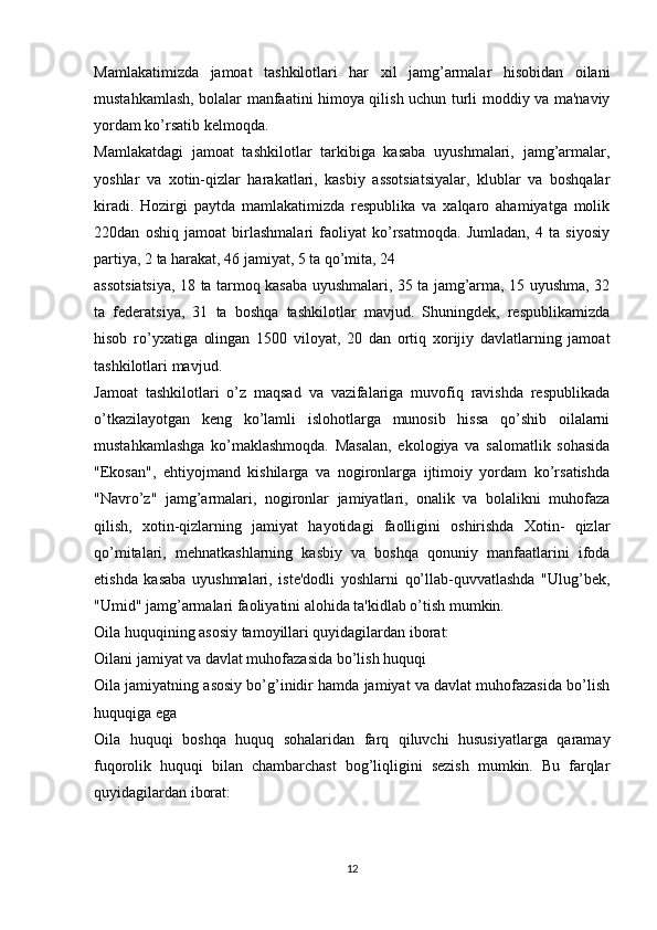 Mamlakatimizda   jamoat   tashkilotlari   har   xil   jamg’armalar   hisobidan   oilani
mustahkamlash, bolalar manfaatini himoya qilish uchun turli moddiy va ma'naviy
yordam ko’rsatib kelmoqda.
Mamlakatdagi   jamoat   tashkilotlar   tarkibiga   kasaba   uyushmalari,   jamg’armalar,
yoshlar   va   xotin-qizlar   harakatlari,   kasbiy   assotsiatsiyalar,   klublar   va   boshqalar
kiradi.   Hozirgi   paytda   mamlakatimizda   respublika   va   xalqaro   ahamiyatga   molik
220dan   oshiq   jamoat   birlashmalari   faoliyat   ko’rsatmoqda.   Jumladan,   4   ta   siyosiy
partiya, 2 ta harakat, 46 jamiyat, 5 ta qo’mita, 24
assotsiatsiya, 18 ta tarmoq kasaba uyushmalari, 35 ta jamg’arma, 15 uyushma, 32
ta   federatsiya,   31   ta   boshqa   tashkilotlar   mavjud.   Shuningdek,   respublikamizda
hisob   ro’yxatiga   olingan   1500   viloyat,   20   dan   ortiq   xorijiy   davlatlarning   jamoat
tashkilotlari mavjud.
Jamoat   tashkilotlari   o’z   maqsad   va   vazifalariga   muvofiq   ravishda   respublikada
o’tkazilayotgan   keng   ko’lamli   islohotlarga   munosib   hissa   qo’shib   oilalarni
mustahkamlashga   ko’maklashmoqda.   Masalan,   ekologiya   va   salomatlik   sohasida
"Ekosan",   ehtiyojmand   kishilarga   va   nogironlarga   ijtimoiy   yordam   ko’rsatishda
"Navro’z"   jamg’armalari,   nogironlar   jamiyatlari,   onalik   va   bolalikni   muhofaza
qilish,   xotin-qizlarning   jamiyat   hayotidagi   faolligini   oshirishda   Xotin-   qizlar
qo’mitalari,   mehnatkashlarning   kasbiy   va   boshqa   qonuniy   manfaatlarini   ifoda
etishda   kasaba   uyushmalari,   iste'dodli   yoshlarni   qo’llab-quvvatlashda   "Ulug’bek,
"Umid" jamg’armalari faoliyatini alohida ta'kidlab o’tish mumkin.
Oila huquqining asosiy tamoyillari quyidagilardan iborat:
Oilani jamiyat va davlat muhofazasida bo’lish huquqi
Oila jamiyatning asosiy bo’g’inidir hamda jamiyat va davlat muhofazasida bo’lish
huquqiga ega
Oila   huquqi   boshqa   huquq   sohalaridan   farq   qiluvchi   hususiyatlarga   qaramay
fuqorolik   huquqi   bilan   chambarchast   bog’liqligini   sezish   mumkin.   Bu   farqlar
quyidagilardan iborat:
12