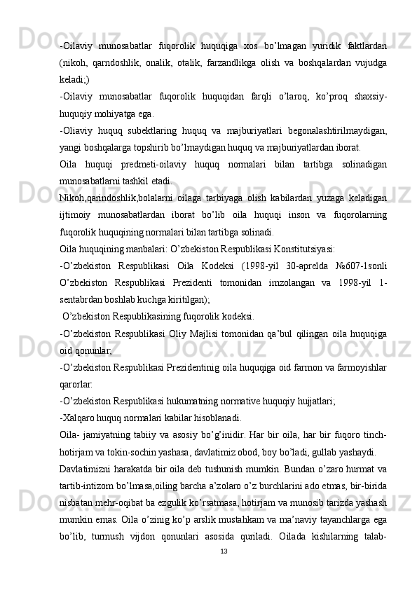 -Oilaviy   munosabatlar   fuqorolik   huquqiga   xos   bo’lmagan   yuridik   faktlardan
(nikoh,   qarndoshlik,   onalik,   otalik,   farzandlikga   olish   va   boshqalardan   vujudga
keladi;)
-Oilaviy   munosabatlar   fuqorolik   huquqidan   farqli   o’laroq,   ko’proq   shaxsiy-
huquqiy mohiyatga ega.
-Oliaviy   huquq   subektlaring   huquq   va   majburiyatlari   begonalashtirilmaydigan,
yangi boshqalarga topshirib bo’lmaydigan huquq va majburiyatlardan iborat.
Oila   huquqi   predmeti-oilaviy   huquq   normalari   bilan   tartibga   solinadigan
munosabatlarni tashkil etadi.
Nikoh,qarindoshlik,bolalarni   oilaga   tarbiyaga   olish   kabilardan   yuzaga   keladigan
ijtimoiy   munosabatlardan   iborat   bo’lib   oila   huquqi   inson   va   fuqorolarning
fuqorolik huquqining normalari bilan tartibga solinadi.
Oila huquqining manbalari: O’zbekiston Respublikasi Konstitutsiyasi:
-O’zbekiston   Respublikasi   Oila   Kodeksi   (1998-yil   30-aprelda   №607-1sonli
O’zbekiston   Respublikasi   Prezidenti   tomonidan   imzolangan   va   1998-yil   1-
sentabrdan boshlab kuchga kiritilgan);
 O’zbekiston Respublikasining fuqorolik kodeksi.
-O’zbekiston   Respublikasi   Oliy   Majlisi   tomonidan   qa’bul   qilingan   oila   huquqiga
oid qonunlar;
-O’zbekiston Respublikasi Prezidentinig oila huquqiga oid farmon va farmoyishlar
qarorlar:
-O’zbekiston Respublikasi hukumatning normative huquqiy hujjatlari;
-Xalqaro huquq normalari kabilar hisoblanadi.
Oila-   jamiyatning   tabiiy   va   asosiy   bo’g’inidir.   Har   bir   oila,   har   bir   fuqoro   tinch-
hotirjam va tokin-sochin yashasa, davlatimiz obod, boy bo’ladi, gullab yashaydi.
Davlatimizni harakatda bir oila deb tushunish mumkin. Bundan o’zaro hurmat va
tartib-intizom bo’lmasa,oiling barcha a’zolaro o’z burchlarini ado etmas, bir-birida
nisbatan mehr-oqibat ba ezgulik ko’rsatmasa, hotirjam va munosib tarizda yashash
mumkin emas. Oila o’zinig ko’p arslik mustahkam va ma’naviy tayanchlarga ega
bo’lib,   turmush   vijdon   qonunlari   asosida   quriladi.   Oilada   kishilarning   talab-
13 