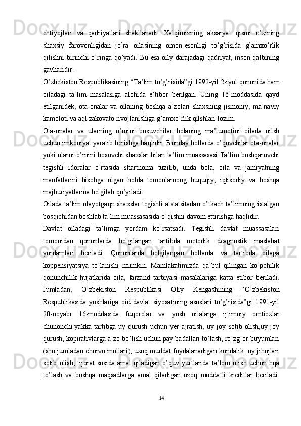 ehtiyojlari   va   qadriyatlari   shakllanadi.   Xalqimizning   aksaryat   qismi   o’zining
shaxsiy   farovonligidan   jo’ra   oilasining   omon-esonligi   to’g’risida   g’amxo’rlik
qilishni birinchi o’ringa qo’yadi. Bu esa  oily darajadagi  qadriyat, inson qalbining
gavharidir.
O’zbekiston Respublikasining “Ta’lim to’g’risida”gi 1992-yil 2-iyul qonunida ham
oiladagi   ta’lim   masalasiga   alohida   e’tibor   berilgan.   Uning   16-moddasida   qayd
etilganidek,   ota-onalar   va   oilaning   boshqa   a’zolari   shaxsning   jismoniy,   ma’naviy
kamoloti va aql zakovato rivojlanishiga g’amxo’rlik qilshlari lozim.
Ota-onalar   va   ularning   o’rnini   bosuvchilar   bolaning   ma’lumotini   oilada   oilsh
uchun imkoniyat yaratib berishga haqlidir. Bunday hollarda o’quvchilar ota-onalar
yoki ularni o’rnini bosuvchi shaxslar bilan ta’lim muassasasi Ta’lim boshqaruvchi
tegishli   idoralar   o’rtasida   shartnoma   tuzilib,   unda   bola,   oila   va   jamiyatning
manfatlarini   hisobga   olgan   holda   tomonlarnong   huquqiy,   iqtisodiy   va   boshqa
majburiyatlarina belgilab qo’yiladi.
Oilada ta’lim olayotgaqn shaxslar tegishli atstatsitadan o’tkach ta’limning istalgan
bosqichidan boshlab ta’lim muassasasida o’qishni davom ettirishga haqlidir.
Davlat   oiladagi   ta’limga   yordam   ko’rsatsadi.   Tegishli   davlat   muassasalari
tomonidan   qonunlarda   belgilangan   tartibda   metodik   deagnostik   maslahat
yordamlari   beriladi.   Qonunlarda   belgilangan   hollarda   va   tartibda   oilaga
koppensiyatsiya   to’lanishi   mumkin.   Mamlakatimizda   qa’bul   qilingan   ko’pchilik
qonunchilik   hujatlarida   oila,   farzand   tarbiyasi   masalalariga   katta   etibor   beriladi.
Jumladan,   O’zbekiston   Respublikasi   Oliy   Kengashining   “O’zbekiston
Respublikasida   yoshlariga   oid   davlat   siyosatining   asoslari   to’g’risida”gi   1991-yil
20-noyabr   16-moddasida   fuqorolar   va   yosh   oilalarga   ijtimoiy   omtiozlar
chunonchi:yakka   tartibga   uy   qurush   uchun   yer   ajratish,   uy   joy   sotib   olish,uy   joy
qurush, kopirativlarga a’zo bo’lish uchun pay badallari to’lash, ro’zg’or buyumlari
(shu jumladan chorvo mollari), uzoq muddat foydalanadigan kundalik  uy jihojlari
sotib   olish,   tijorat   sosida   amal   qiladigan   o’quv   yurtlarida   ta’lom   olish   uchun   hqa
to’lash   va   boshqa   maqsadlarga   amal   qiladigan   uzoq   muddatli   kreditlar   beriladi.
14 