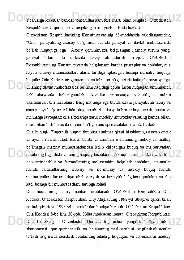 Yoshlarga kreditlar banklar tomonidan kam foiz sharti bilan belgilab “O’zbekiston
Respublikasida qonunlarida belgilangan imtiyozli tartibda tuziladi.
O’zbekiston   Respublikasining   Konstitutsiyasinig   63-moddasida   takidlanganidek,
”Oila     jamiyatning   asosoy   bo’g’inidir   hamda   jamiyat   va   davlat   muhofazasida
bo’lish   huququga   ega”.   Asosiy   qonunimizda   belgilangan   ijtimoiy   tuzum   yangi
jamiyat   bilan   oila   o’rtasida   uzviy   aloqodorlik   mavjud.   O’zbekiston
Respublikasining Konstitutsiyasida belgilangan barcha prinsiplar  va qoidalar, oila
hayoti   oilaviy   munosabatlari   ularni   tartibga   spladigan   boshqa   nornativ   huquqiy
hujjatlar Oila Kodeksining mazmuni va tabiatini o’rganishda katta ahamiyatga ega.
Oilaning davlat muhofazasida bo’lishi haqidagi qoida Inson huquqlari umumjahon
deklaratsiyasida   keltirilganidek,   davlatlar   zimmasiga   yuklatilgan   muhim
vazifalardan biri hisoblanib keng ma’noga ega bunda oilani jamiyatninh tabiiy va
asosiy quyi bo’g’ini sifatida ulug’lanadi. Bolalarga ta’lim tarbiya berish, onalar va
mehnatga layoqatsiz oila a’zolariga zarur moddiy imtiyozlar yarating hamda oilani
mustahkamlash borasida muhim bo’lgan boshqa masalalar nazarda tutiladi.
Oila huquqi-   Fuqorolik huquqi fanining ajralmas qismi hisoblanib,u asosan erkak
va   ayol   o’rtasida   nikoh   tuzish   tartibi   va   shartlari,er-hotinning   mulkiy   va   mulkiy
bo’lmagan   shaxsiy   munosabatlaridan   kelib   chiqadigan   huquq   va   majburiyatlari
nikohning tugatilishi va uning haqiqiy hisablanmaslik oqibatlari, asoslari va tartibi,
qon-qarindoshlik   va   farzandlarning   nasl-nasabini   belgilash   qoidalari,   ota-onalar
hamda   farzandlarning   shaxsiy   va   no’mulkiy   va   mulkiy   huquq   hamda
majburiyatlari   farzandlikga   olish,vasiylik   va   homiylik   belgilash   qoidalari   va   shu
kabi boshqa bir munosabatlarni tartibga soladi.
Oila   huquqining   asosiy   manbai   hisoblanadi.   O’zbekiston   Respublikasi   Oila
Kodeksi O’zbekiston Respublikasi Oliy Majlisining 1998-yil 30-aprel qarori bilan
qa’bul qilindi va 1998-yil 1-sentabrdan kuchga kiritildi. O’zbekiston Respublikasi
Oila Kodeksi 8-bo’lim, 30-bob, 238ta moddadan iborat.  O’zbekiston Respublikasi
Oila   Kodeksiga     O’zbekiston   Qonunchiligi   uchun   yangilik   bo’lgan   nikoh
shartnomasi,   qon-qarindosnlik   va   bolalarning   nasl-nasabini   belgilash,alimentlar
to’lash to’g’risida kelishish bolalarning oiladagi huquqlari va ota-onalarni moddiy
15 