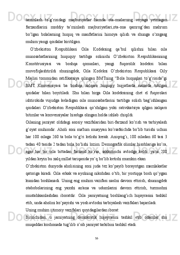 taminlash   to’g’risidagi   majburiyatlar   hamda   ota-onalarning   voyaga   yetmagan
farzandlarini   moddiy   ta’minlash   majburiyatlari,ota-ona   qamrog’dan   mahrum
bo’lgan   bolalarning   huquq   va   manfatlarini   himoya   qilish   va   shunga   o’xsgasg
muhim yangi qoidalar kiritilgan.
  O’zbekiston   Respublikasi   Oila   Kodeksing   qa’bul   qilishni   bilan   oila
munosabatlarining   huququy   tartibga   solinishi   O’zbekiston   Respublikasining
Konstitrusiyasi   va   boshqa   qonunlari,   yangi   fuqorolik   kodeksi   bilan
muvofiqlashtirildi   shuningdek,   Oila   Kodeksi   O’zbekiston   Respublikasi   Oily
Majlisi   tomonidan   ratifikatsiya   qilingan   BMTning   “Bola   huquqlari   to’g’risida”gi
BMT   Konvensiyasi   ba   boshqa   xalqaro   huquqiy   hujjatlarda   nazarda   tutilgan
qoidalar   bilan   boyitiladi.   Shu   bilan   birga   Oila   kodeksining   chet   el   fuqorolari
ishtirokida   vujudga   keladigan   oila   munosabatlarini   tartibga   solish   bag’ishlangan
qoidalari   O’zbekiston   Respublikasi   qo’shilgan   yoki   rativikatsiya   qilgan   xalqaro
bitimlar va konvensiyalar hisobga olingan holda ishlab chiqildi.
Oilaning   jamiyat   oldidagi   asosiy   vazifalaridan   biri-farzand   ko’rish   va   tarbiyalash
g’oyat   muhimdir.   Aholi   soni   ma'lum   muayyan  ko’rsatkichda   bo’lib   turishi   uchun
har   100  oilaga   260  ta  bola  to’g’ri  kelishi   kerak.  Aniqrog’i,  100  oiladan  60  tasi   3
tadan 40 tasida 2 tadan bola bo’lishi lozim. Demografik olimlar hisoblariga ko’ra,
agar   har   bir   oila   bittadan   farzand   ko’rsa,   sakkizinchi   avlodga   kelib,   ya'ni   200
yildan keyin bu xalq millat tariqasida yo’q bo’lib ketishi mumkin ekan
O’zbekiston   dunyoda   aholisining   soni   juda   tez   ko’payib   borayotgan   mamlakatlar
qatoriga kiradi. Oila erkak va ayolning nikohdan o’tib, bir yostiqqa bosh qo’ygan
kunidan boshlanadi. Uning eng muhim vazifasi naslni davom ettirish, shuningdek
otabobolarining   eng   yaxshi   an'ana   va   udumlarini   davom   ettirish,   turmushni
mustahkamlashdan   iboratdir.   Oila   jamiyatning   boshlang’ich   hujayrasini   tashkil
etib, unda aholini ko’payishi va yosh avlodni tarbiyalash vazifalari bajariladi.
Uning muhim ijtimoiy vazifalari quyidagilardan iborat:
Birinchidan,   u   jamiyatning   demokratik   hujayrasini   tashkil   etib   odamlar   shu
muqaddas koshonada tug’ilib o’sib jamiyat tarkibini tashkil etadi.
16 