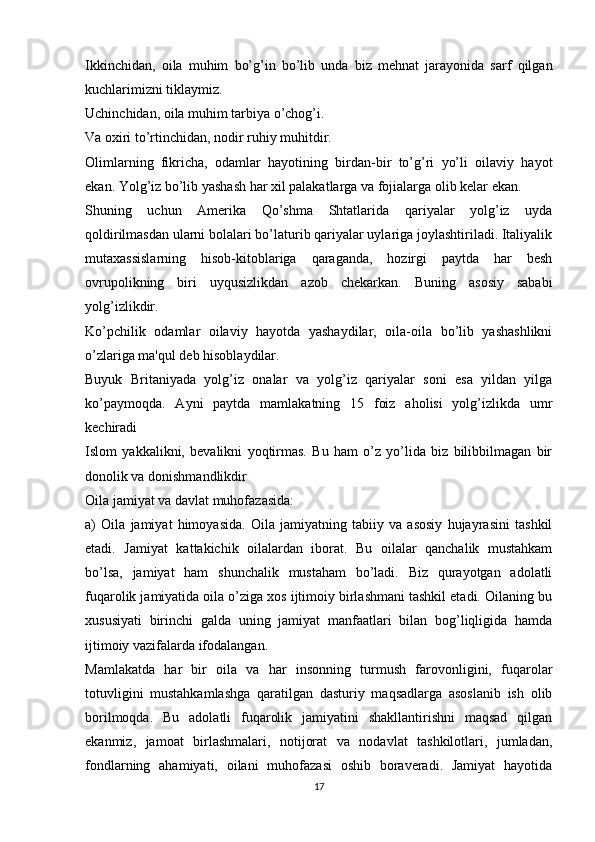 Ikkinchidan,   oila   muhim   bo’g’in   bo’lib   unda   biz   mehnat   jarayonida   sarf   qilgan
kuchlarimizni tiklaymiz.
Uchinchidan, oila muhim tarbiya o’chog’i.
Va oxiri to’rtinchidan, nodir ruhiy muhitdir.
Olimlarning   fikricha,   odamlar   hayotining   birdan-bir   to’g’ri   yo’li   oilaviy   hayot
ekan. Yolg’iz bo’lib yashash har xil palakatlarga va fojialarga olib kelar ekan.
Shuning   uchun   Amerika   Qo’shma   Shtatlarida   qariyalar   yolg’iz   uyda
qoldirilmasdan ularni bolalari bo’laturib qariyalar uylariga joylashtiriladi. Italiyalik
mutaxassislarning   hisob-kitoblariga   qaraganda,   hozirgi   paytda   har   besh
ovrupolikning   biri   uyqusizlikdan   azob   chekarkan.   Buning   asosiy   sababi
yolg’izlikdir.
Ko’pchilik   odamlar   oilaviy   hayotda   yashaydilar,   oila-oila   bo’lib   yashashlikni
o’zlariga ma'qul deb hisoblaydilar.
Buyuk   Britaniyada   yolg’iz   onalar   va   yolg’iz   qariyalar   soni   esa   yildan   yilga
ko’paymoqda.   Ayni   paytda   mamlakatning   15   foiz   aholisi   yolg’izlikda   umr
kechiradi
Islom   yakkalikni,   bevalikni   yoqtirmas.   Bu   ham   o’z   yo’lida   biz   bilibbilmagan   bir
donolik va donishmandlikdir
Oila jamiyat va davlat muhofazasida:
a)   Oila   jamiyat   himoyasida.   Oila   jamiyatning   tabiiy   va   asosiy   hujayrasini   tashkil
etadi.   Jamiyat   kattakichik   oilalardan   iborat.   Bu   oilalar   qanchalik   mustahkam
bo’lsa,   jamiyat   ham   shunchalik   mustaham   bo’ladi.   Biz   qurayotgan   adolatli
fuqarolik jamiyatida oila o’ziga xos ijtimoiy birlashmani tashkil etadi. Oilaning bu
xususiyati   birinchi   galda   uning   jamiyat   manfaatlari   bilan   bog’liqligida   hamda
ijtimoiy vazifalarda ifodalangan. 
Mamlakatda   har   bir   oila   va   har   insonning   turmush   farovonligini,   fuqarolar
totuvligini   mustahkamlashga   qaratilgan   dasturiy   maqsadlarga   asoslanib   ish   olib
borilmoqda.   Bu   adolatli   fuqarolik   jamiyatini   shakllantirishni   maqsad   qilgan
ekanmiz,   jamoat   birlashmalari,   notijorat   va   nodavlat   tashkilotlari,   jumladan,
fondlarning   ahamiyati,   oilani   muhofazasi   oshib   boraveradi.   Jamiyat   hayotida
17 